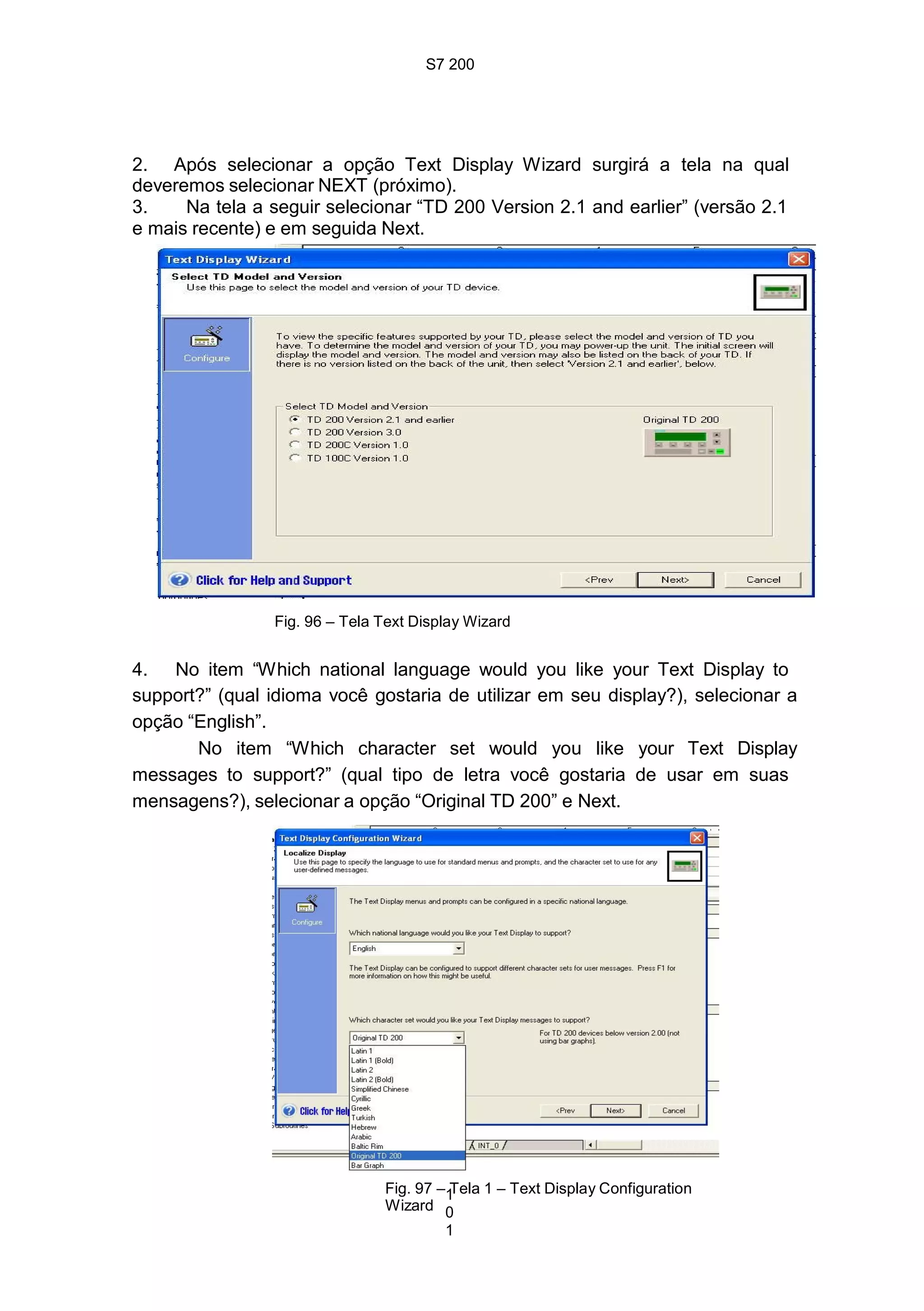 S7 200
2. Após selecionar a opção Text Display Wizard surgirá a tela na qual
deveremos selecionar NEXT (próximo).
3. Na tela a seguir selecionar “TD 200 Version 2.1 and earlier” (versão 2.1
e mais recente) e em seguida Next.
Fig. 96 – Tela Text Display Wizard
4. No item “Which national language would you like your Text Display to
support?” (qual idioma você gostaria de utilizar em seu display?), selecionar a
opção “English”.
No item “Which character set would you like your Text Display
messages to support?” (qual tipo de letra você gostaria de usar em suas
mensagens?), selecionar a opção “Original TD 200” e Next.
1
0
1
Fig. 97 – Tela 1 – Text Display Configuration
Wizard
 