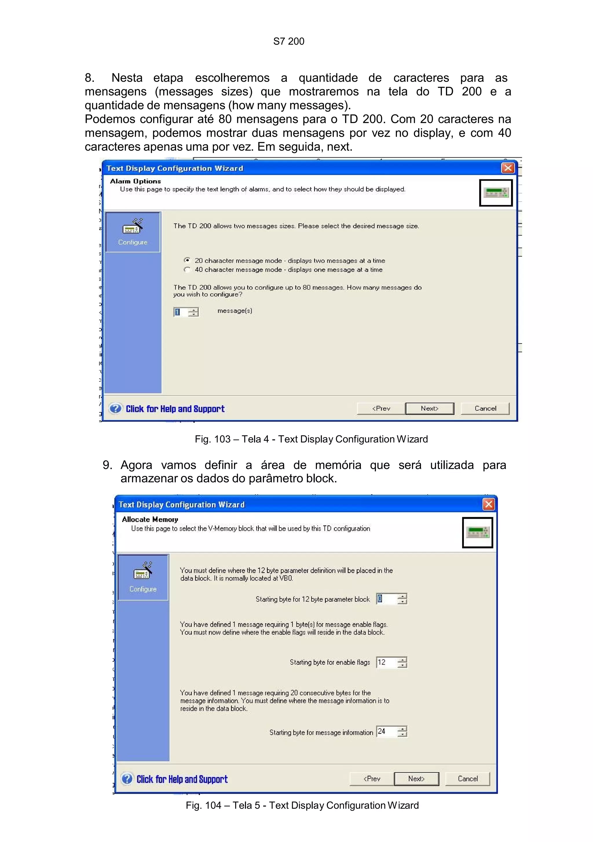 S7 200
104
8. Nesta etapa escolheremos a quantidade de caracteres para as
mensagens (messages sizes) que mostraremos na tela do TD 200 e a
quantidade de mensagens (how many messages).
Podemos configurar até 80 mensagens para o TD 200. Com 20 caracteres na
mensagem, podemos mostrar duas mensagens por vez no display, e com 40
caracteres apenas uma por vez. Em seguida, next.
Fig. 103 – Tela 4 - Text Display Configuration Wizard
9. Agora vamos definir a área de memória que será utilizada para
armazenar os dados do parâmetro block.
Fig. 104 – Tela 5 - Text Display Configuration Wizard
 
