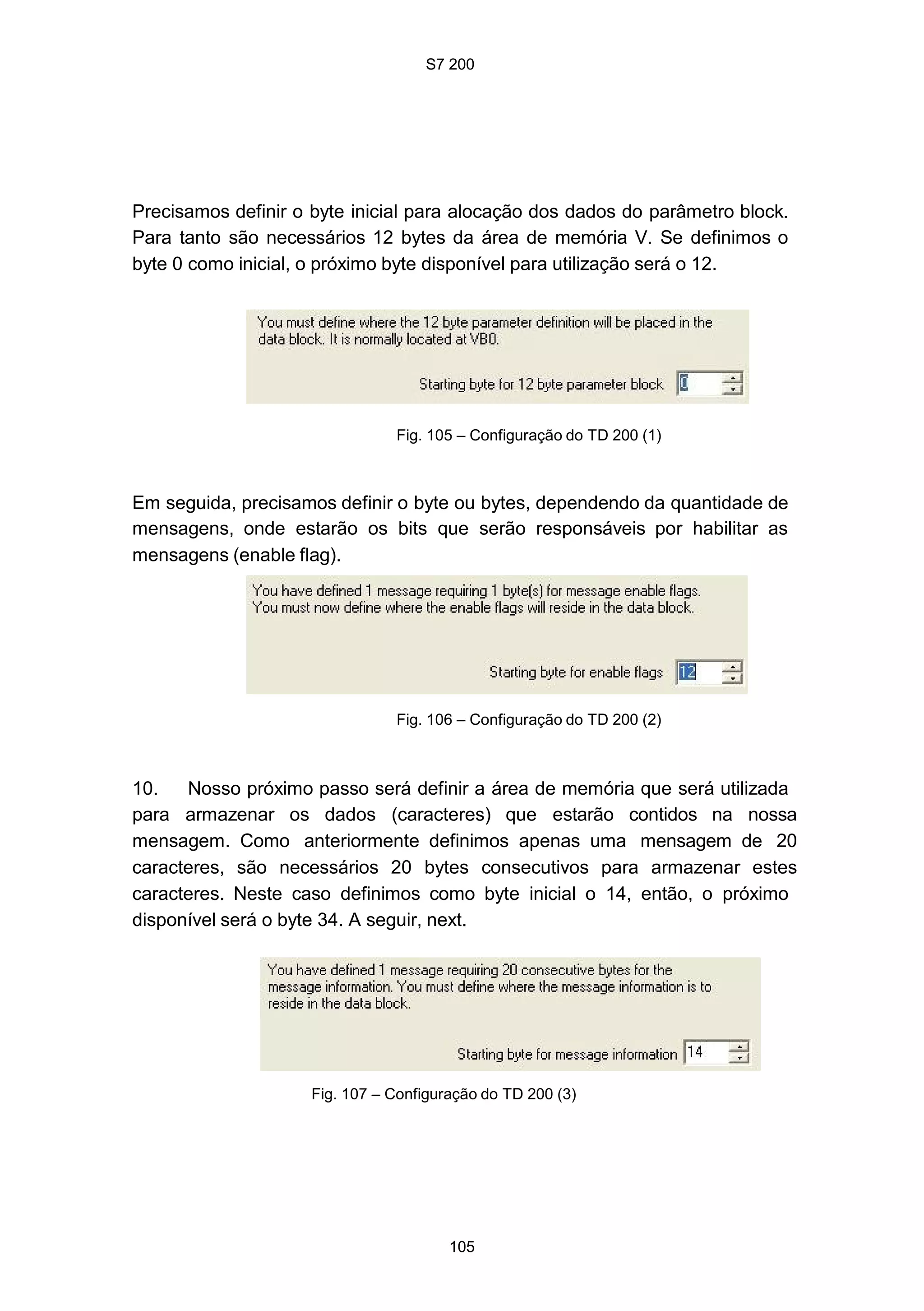 S7 200
105
Precisamos definir o byte inicial para alocação dos dados do parâmetro block.
Para tanto são necessários 12 bytes da área de memória V. Se definimos o
byte 0 como inicial, o próximo byte disponível para utilização será o 12.
Fig. 105 – Configuração do TD 200 (1)
Em seguida, precisamos definir o byte ou bytes, dependendo da quantidade de
mensagens, onde estarão os bits que serão responsáveis por habilitar as
mensagens (enable flag).
Fig. 106 – Configuração do TD 200 (2)
10. Nosso próximo passo será definir a área de memória que será utilizada
para armazenar os dados (caracteres) que estarão contidos na nossa
mensagem. Como anteriormente definimos apenas uma mensagem de 20
caracteres, são necessários 20 bytes consecutivos para armazenar estes
caracteres. Neste caso definimos como byte inicial o 14, então, o próximo
disponível será o byte 34. A seguir, next.
Fig. 107 – Configuração do TD 200 (3)
 