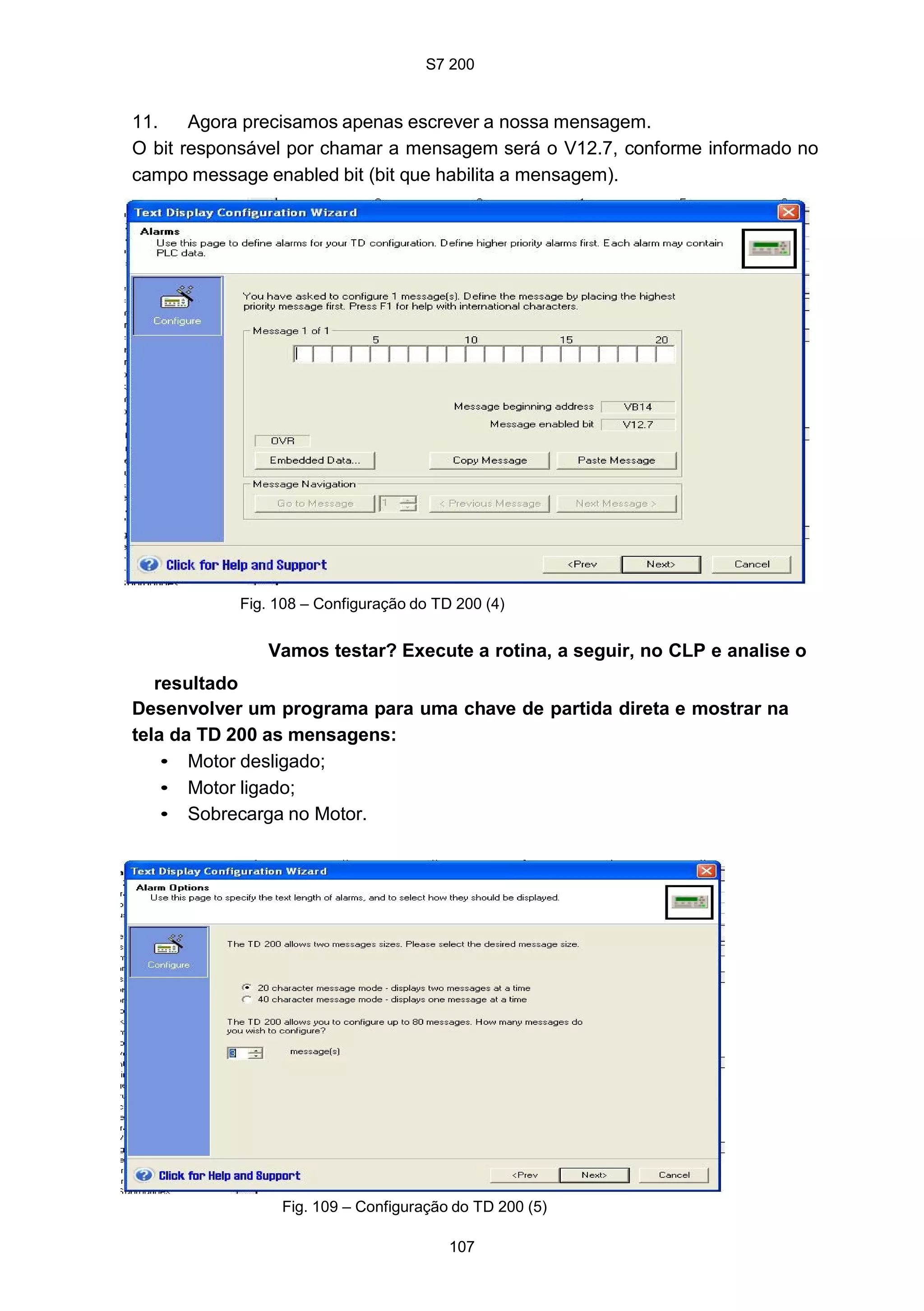 S7 200
107
Fig. 109 – Configuração do TD 200 (5)
11. Agora precisamos apenas escrever a nossa mensagem.
O bit responsável por chamar a mensagem será o V12.7, conforme informado no
campo message enabled bit (bit que habilita a mensagem).
Fig. 108 – Configuração do TD 200 (4)
Vamos testar? Execute a rotina, a seguir, no CLP e analise o
resultado
Desenvolver um programa para uma chave de partida direta e mostrar na
tela da TD 200 as mensagens:
• Motor desligado;
• Motor ligado;
• Sobrecarga no Motor.
 