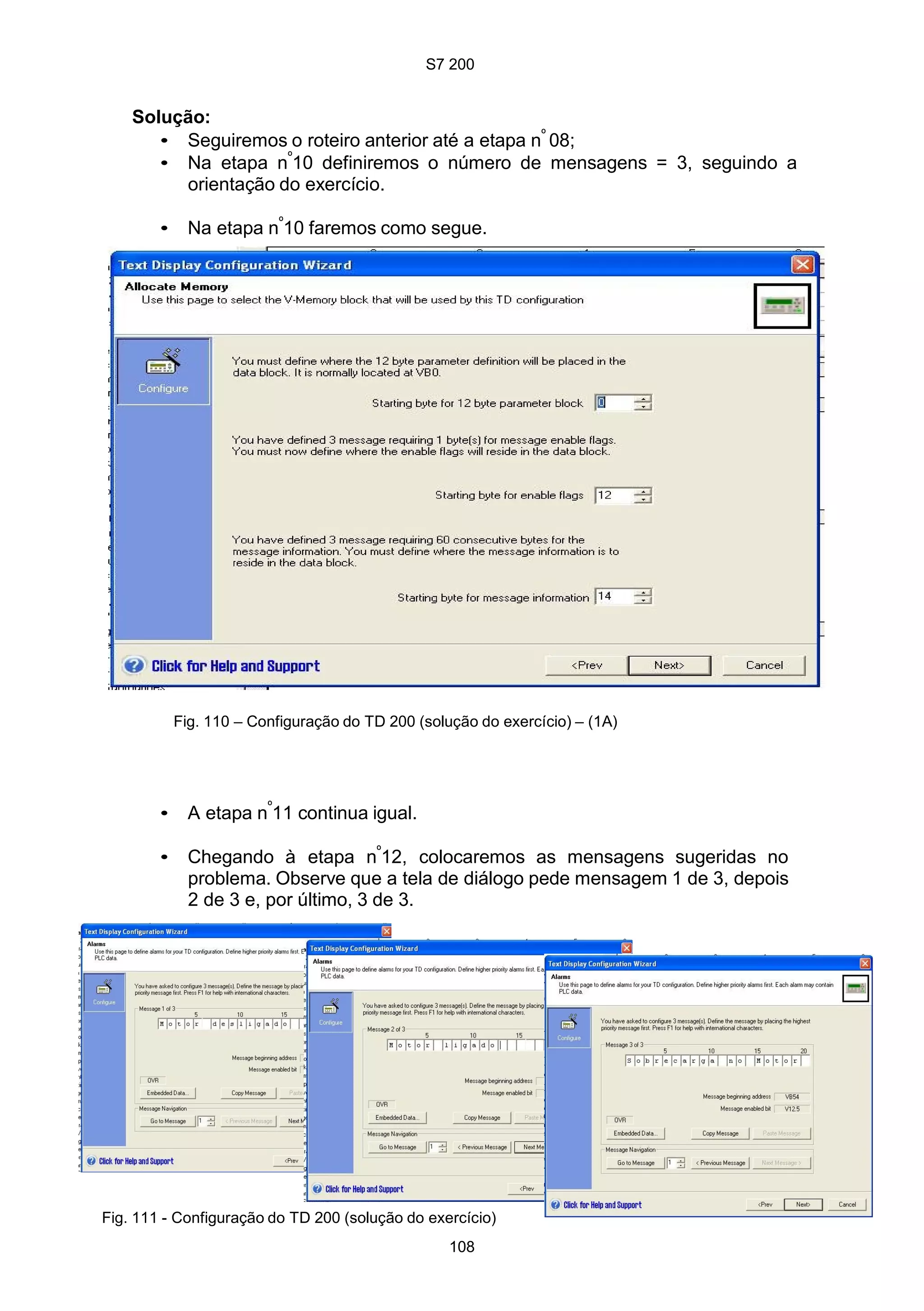 S7 200
108
Solução:
• Seguiremos o roteiro anterior até a etapa nº
08;
• Na etapa nº
10 definiremos o número de mensagens = 3, seguindo a
orientação do exercício.
• Na etapa nº
10 faremos como segue.
Fig. 110 – Configuração do TD 200 (solução do exercício) – (1A)
• A etapa nº
11 continua igual.
• Chegando à etapa nº
12, colocaremos as mensagens sugeridas no
problema. Observe que a tela de diálogo pede mensagem 1 de 3, depois
2 de 3 e, por último, 3 de 3.
Fig. 111 - Configuração do TD 200 (solução do exercício)
 