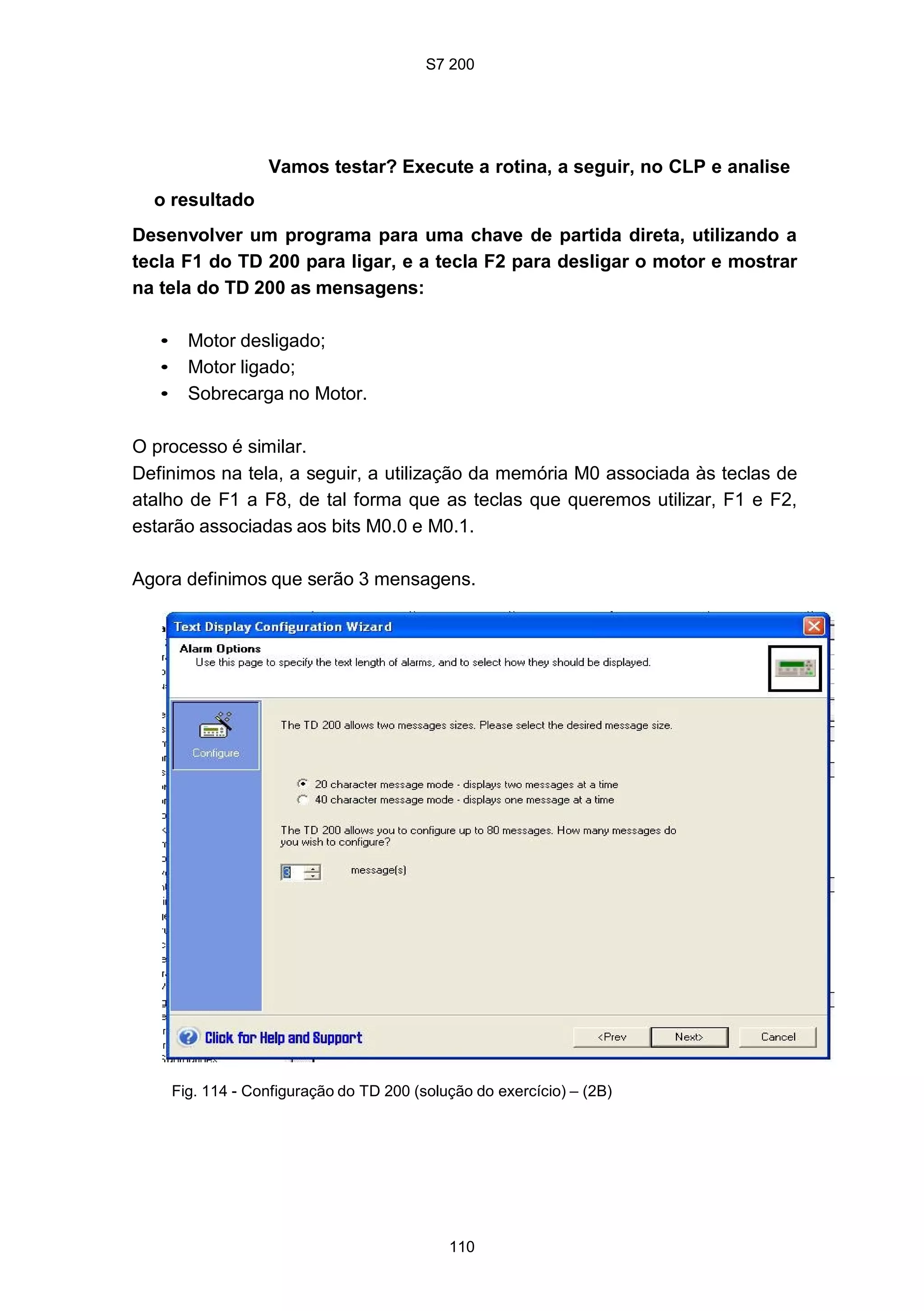 S7 200
110
Vamos testar? Execute a rotina, a seguir, no CLP e analise
o resultado
Desenvolver um programa para uma chave de partida direta, utilizando a
tecla F1 do TD 200 para ligar, e a tecla F2 para desligar o motor e mostrar
na tela do TD 200 as mensagens:
• Motor desligado;
• Motor ligado;
• Sobrecarga no Motor.
O processo é similar.
Definimos na tela, a seguir, a utilização da memória M0 associada às teclas de
atalho de F1 a F8, de tal forma que as teclas que queremos utilizar, F1 e F2,
estarão associadas aos bits M0.0 e M0.1.
Agora definimos que serão 3 mensagens.
Fig. 114 - Configuração do TD 200 (solução do exercício) – (2B)
 