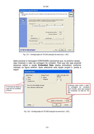 S7 200
113
Fig. 121 – Configuração do TD 200 (solução do exercício) – (4C)
Após escrever a mensagem CONTAGEM, precisamos que, no próximo campo,
seja mostrado o valor da contagem do contador. Para que isto seja possível
devemos utilizar a opção Embedded Data (dados embutidos), conforme
indicado na figura anterior. Após selecionar esta opção surgirá a janela a
seguir:
O formato do dado no
caso de um contador
é Word.
Endereço para onde o valor
de contagem do contador
será movido, para que possa
ser mostrado na tela do TD
200.
Fig. 122 – Configuração do TD 200 (solução do exercício) – (5C)
 