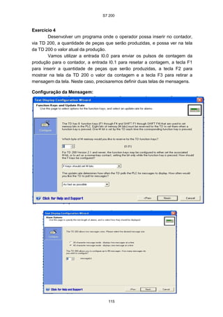 S7 200
115
Exercício 4
Desenvolver um programa onde o operador possa inserir no contador,
via TD 200, a quantidade de peças que serão produzidas, e possa ver na tela
da TD 200 o valor atual da produção.
Vamos utilizar a entrada I0.0 para enviar os pulsos de contagem da
produção para o contador, a entrada I0.1 para resetar a contagem, a tecla F1
para inserir a quantidade de peças que serão produzidas, a tecla F2 para
mostrar na tela da TD 200 o valor da contagem e a tecla F3 para retirar a
mensagem da tela. Neste caso, precisaremos definir duas telas de mensagens.
Configuração da Mensagem:
 