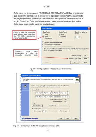S7 200
117
Após escrever a mensagem PRODUÇÃO DEFINIDA PARA O DIA, precisamos
que o próximo campo seja a área onde o operador possa inserir a quantidade
de peças que serão produzidas. Para que isto seja possível devemos utilizar a
opção Embedded Data (embutindo dados), conforme indicado na tela acima.
Após clicar nesta opção surgirá a janela abaixo:
Como o valor de produção
será editado pelo operador,
via TD 200, precisamos
marcar esta opção.
Endereço onde será
armazenado o valor de
produção inserido pelo
Fig. 126 – Configuração do TD 200 (solução do exercício) –
(2D)
Fig. 127 - Configuração do TD 200 (solução do exercício) – (3D)
 