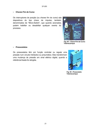 S7-200
21
• Chaves Fim de Curso
Os interruptores de posição (ou chaves fim de curso) são
dispositivos do tipo chave de impulso, também
denominados de “Micro-Switch”, que quando acionados,
podem habilitar ou desabilitar qualquer evento do
processo.
Fig. 04 – Chave Fim de Curso
Telemecanique
• Pressostatos
Os pressostatos têm por função controlar ou regular uma
pressão num circuito hidráulico ou pneumático. Eles transformam
uma mudança de pressão em sinal elétrico digital, quando a
referência fixada for atingida.
Fig. 05 - Pressostato
Telemecanique
 