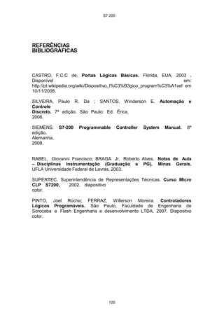 S7 200
120
REFERÊNCIAS
BIBLIOGRÁFICAS
CASTRO, F.C.C de. Portas Lógicas Básicas. Flórida, EUA, 2003 .
Disponível em:
http://pt.wikipedia.org/wiki/Dispositivo_l%C3%B3gico_program%C3%A1vel em
10/11/2008.
SILVEIRA, Paulo R. Da ; SANTOS, Winderson E. Automação e
Controle
Discreto. 7ª edição. São Paulo: Ed. Érica,
2006.
SIEMENS. S7-200 Programmable Controller System Manual. 8ª
edição.
Alemanha,
2008.
RABEL, Giovanni Francisco; BRAGA Jr, Roberto Alves. Notas de Aula
– Disciplinas Instrumentação (Graduação e PG). Minas Gerais.
UFLA Universidade Federal de Lavras, 2003.
SUPERTEC. Superintendência de Representações Técnicas. Curso Micro
CLP S7200, 2002. diapositivo
color.
PINTO, Joel Rocha; FERRAZ, Willerson Moreira. Controladores
Lógicos Programáveis. São Paulo, Faculdade de Engenharia de
Sorocaba e Flash Engenharia e desenvolvimento LTDA, 2007. Diapositvo
color.
 