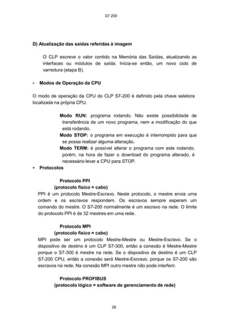 S7 200
26
D) Atualização das saídas referidas à imagem
O CLP escreve o valor contido na Memória das Saídas, atualizando as
interfaces ou módulos de saída. Inicia-se então, um novo ciclo de
varredura (etapa B).
• Modos de Operação da CPU
O modo de operação da CPU do CLP S7-200 é definido pela chave seletora
localizada na própria CPU.
Modo RUN: programa rodando. Não existe possibilidade de
transferência de um novo programa, nem a modificação do que
está rodando.
Modo STOP: o programa em execução é interrompido para que
se possa realizar alguma alteração.
Modo TERM: é possível alterar o programa com este rodando,
porém, na hora de fazer o download do programa alterado, é
necessário levar a CPU para STOP.
• Protocolos
Protocolo PPI
(protocolo físico = cabo)
PPI é um protocolo Mestre-Escravo. Neste protocolo, o mestre envia uma
ordem e os escravos respondem. Os escravos sempre esperam um
comando do mestre. O S7-200 normalmente é um escravo na rede. O limite
do protocolo PPI é de 32 mestres em uma rede.
Protocolo MPI
(protocolo físico = cabo)
MPI pode ser um protocolo Mestre-Mestre ou Mestre-Escravo. Se o
dispositivo de destino é um CLP S7-300, então a conexão é Mestre-Mestre
porque o S7-300 é mestre na rede. Se o dispositivo de destino é um CLP
S7-200 CPU, então a conexão será Mestre-Escravo, porque os S7-200 são
escravos na rede. Na conexão MPI outro mestre não pode interferir.
Protocolo PROFIBUS
(protocolo lógico = software de gerenciamento de rede)
 
