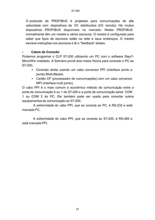 S7 200
27
O protocolo de PROFIBUS é projetado para comunicações de alta
velocidade com dispositivos de I/O distribuídos (I/O remoto). Há muitos
dispositivos PROFIBUS disponíveis no mercado. Redes PROFIBUS
normalmente têm um mestre e vários escravos. O mestre é configurado para
saber que tipos de escravos estão na rede e seus endereços. O mestre
escreve instruções nos escravos e lê o “feedback” destes.
• Cabos de Conexão
Podemos programar o CLP S7-200 utilizando um PC com o software Step7-
Micro/Win instalado. A Siemens provê dois meios físicos para conectar o PC ao
S7-200.
• Conexão direta usando um cabo conversor PPI (interface ponto a
ponto) Multi-Mestre.
• Cartão CP (processador de comunicações) com um cabo conversor
MPI (interface multi ponto).
O cabo PPI é o mais comum e econômico método de comunicação entre a
porta de comunicação 0 ou 1 do S7-200 e a porta de comunicação serial COM
1 ou COM 2 do PC. Ele também pode ser usado para conectar outros
equipamentos de comunicação ao S7-200.
A extremidade do cabo PPI, que se conecta ao PC, é RS-232 e está
marcada PC.
A extremidade do cabo PPI, que se conecta ao S7-200, é RS-485 e
está marcada PPI.
 