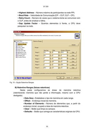 S7 200
35
• Highest Address – Número máximo de participantes na rede PPI;
• Baud Rate – Velocidade de Comunicação (CP – CLP; CLP – CP);
• Retry Count – Número de vezes que o sistema tenta se comunicar com
o CLP, antes de sinalizar a falha;
• Gap Update Factor – Quantos elementos à frente, a CPU deve
pesquisar na rede.
Fig. 19 – Opção Retentive Ranges
B) Retentive Ranges (faixas retentivas)
Nesta pasta configuramos as áreas de memória retentiva
(relembrando: memória que não perde a informação, mesmo com a CPU
desligada).
• Data Área - Estabelece o tipo de memória em cada range.
• Offset - Endereço inicial da memória.
• Number of Elements - Número de elementos que, a partir do
endereço inicial, ocupará a área de memória retentiva.
• Clear - Botão que limpa os campos.
• Defaults - Botão que carrega as características originais da CPU.
 
