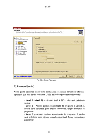 S7 200
36
Fig. 20 – Opção Password
C) Password (senha)
Nesta pasta podemos inserir uma senha para o acesso parcial ou total da
aplicação que está sendo realizada. O tipo de acesso pode ser selecionado:
• Level 1 (nível 1) – Acesso total à CPU. Não será solicitada
senha.
• Level 2 – Acesso parcial, visualização do programa e upload. A
senha será solicitada para efetuar download, forçar memórias e
programar.
• Level 3 – Acesso mínimo, visualização do programa. A senha
será solicitada para efetuar upload e download, forçar memórias e
programar.
 