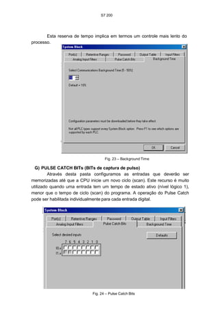 S7 200
39
Esta reserva de tempo implica em termos um controle mais lento do
processo.
Fig. 23 – Background Time
G) PULSE CATCH BITs (BITs de captura de pulso)
Através desta pasta configuramos as entradas que deverão ser
memorizadas até que a CPU inicie um novo ciclo (scan). Este recurso é muito
utilizado quando uma entrada tem um tempo de estado ativo (nível lógico 1),
menor que o tempo de ciclo (scan) do programa. A operação do Pulse Catch
pode ser habilitada individualmente para cada entrada digital.
Fig. 24 – Pulse Catch Bits
 