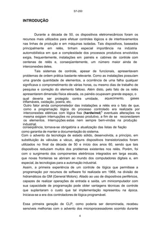S7-200
4
INTRODUÇÃO
Durante a década de 50, os dispositivos eletromecânicos foram os
recursos mais utilizados para efetuar controles lógicos e de intertravamentos
nas linhas de produção e em máquinas isoladas. Tais dispositivos, baseados
principalmente em relés, tinham especial importância na indústria
automobilística em que a complexidade dos processos produtivos envolvidos
exigia, frequentemente, instalações em painéis e cabines de controle com
centenas de relés e, conseqüentemente, um número maior ainda de
interconexões deles.
Tais sistemas de controle, apesar de funcionais, apresentavam
problemas de ordem prática bastante relevante. Como as instalações possuíam
uma grande quantidade de elementos, a ocorrência de uma falha qualquer
significava o comprometimento de várias horas, ou mesmo dias de trabalho de
pesquisa e correção do elemento faltoso. Além disto, pelo fato de os relés
apresentarem dimensão física elevada, os painéis ocupavam grande espaço, o
qual deveria ser protegido contra umidade, aquecimento, gases
inflamáveis, oxidação, poeira, etc.
Outro fator ainda comprometedor das instalações a relés era o fato de que,
como a programação lógica do processo controlado era realizada por
interconexões elétricas com lógica fixa (hardwired)1,
eventuais alterações na
mesma exigiam interrupções no processo produtivo, a fim de se reconectarem
os elementos. Interrupções estas nem sempre bem-vindas na produção
industrial.
conseqüência, tornava-se obrigatória a atualização das listas de fiação
como garantia de manter a documentação do sistema.
Com o advento da tecnologia de estado sólido, desenvolvida, a princípio, em
substituição às válvulas a vácuo, alguns dispositivos transistorizados foram
utilizados no final da década de 50 e início dos anos 60, sendo que tais
dispositivos reduziam muitos dos problemas existentes nos relés. Porém, foi
com o surgimento dos componentes eletrônicos integrados em larga escala,
que novas fronteiras se abriram ao mundo dos computadores digitais e, em
especial, às tecnologias para a automação industrial.
Assim, a primeira experiência de um controle de lógica que permitisse a
programação por recursos de software foi realizada em 1968, na divisão de
hidramáticos da GM (General Motors). Aliado ao uso de dispositivos periféricos,
capazes de realizar operações de entrada e saída, um minicomputador com
sua capacidade de programação pode obter vantagens técnicas de controle
que suplantaram o custo que tal implementação representou na época.
Iniciava-se a era dos controladores de lógica programável.
Essa primeira geração de CLP, como poderia ser denominada, recebeu
sensíveis melhorias com o advento dos microprocessadores ocorrido durante
 
