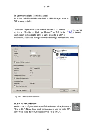 S7 200
42
VI. Communications (comunicações)
No ícone Communications testamos a comunicação entre o
CLP e o computador.
Dando um clique duplo com o botão esquerdo do mouse
no ícone “Double – Click to Refresh” o PC tenta
estabelecer comunicação com o CLP. Quando o CLP é
encontrado, a caixa de diálogo informa o endereço do mesmo na rede.
Fig. 29 – Tela do Communications
VII. Set PG / PC interface
Neste ícone configuramos o meio físico de comunicação entre o
PC e o CLP. Neste texto será considerado o uso do cabo PPI,
como meio físico de comunicação entre o PC e o CLP.
 