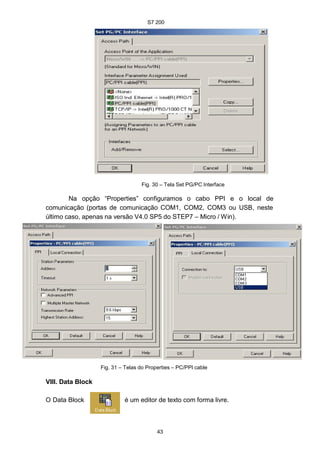 S7 200
43
e
Fig. 30 – Tela Set PG/PC Interface
Na opção “Properties” configuramos o cabo PPI e o local de
comunicação (portas de comunicação COM1, COM2, COM3 ou USB, neste
último caso, apenas na versão V4.0 SP5 do STEP7 – Micro / Win).
Fig. 31 – Telas do Properties – PC/PPI cable
VIII. Data Block
O Data Block é um editor de texto com forma livre.
 