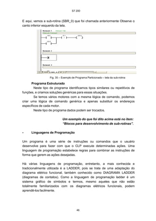 S7 200
46
E aqui, vemos a sub-rotina (SBR_0) que foi chamada anteriormente Observe o
canto inferior esquerdo da tela.
Fig. 35 – Exemplo de Programa Particionado – tela da sub-rotina
Programa Estruturado
Neste tipo de programa identificamos tipos similares ou repetitivos de
funções, e criamos soluções genéricas para essas situações.
Se temos vários motores com a mesma lógica de comando, podemos
criar uma lógica de comando genérica e apenas substituir os endereços
específicos de cada motor.
Neste tipo de programa dados podem ser trocados.
Um exemplo do que foi dito acima está no item:
“Blocos para desenvolvimento de sub-rotinas”.
• Linguagens de Programação
Um programa é uma série de instruções ou comandos que o usuário
desenvolve para fazer com que o CLP execute determinadas ações. Uma
linguagem de programação estabelece regras para combinar as instruções de
forma que gerem as ações desejadas.
Há várias linguagens de programação, entretanto, a mais conhecida e
tradicionalmente utilizada é a LADDER, pois se trata de uma adaptação do
diagrama elétrico funcional, também conhecido como DIAGRAMA LADDER
(diagramas de contatos). Como a linguagem de programação ladder é um
sistema gráfico de símbolos e termos, mesmo aqueles que não estão
totalmente familiarizados com os diagramas elétricos funcionais, podem
aprendê-los facilmente.
 
