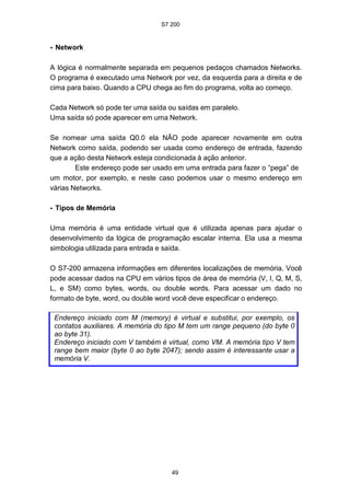 S7 200
49
• Network
A lógica é normalmente separada em pequenos pedaços chamados Networks.
O programa é executado uma Network por vez, da esquerda para a direita e de
cima para baixo. Quando a CPU chega ao fim do programa, volta ao começo.
Cada Network só pode ter uma saída ou saídas em paralelo.
Uma saída só pode aparecer em uma Network.
Se nomear uma saída Q0.0 ela NÃO pode aparecer novamente em outra
Network como saída, podendo ser usada como endereço de entrada, fazendo
que a ação desta Network esteja condicionada à ação anterior.
Este endereço pode ser usado em uma entrada para fazer o “pega” de
um motor, por exemplo, e neste caso podemos usar o mesmo endereço em
várias Networks.
• Tipos de Memória
Uma memória é uma entidade virtual que é utilizada apenas para ajudar o
desenvolvimento da lógica de programação escalar interna. Ela usa a mesma
simbologia utilizada para entrada e saída.
O S7-200 armazena informações em diferentes localizações de memória. Você
pode acessar dados na CPU em vários tipos de área de memória (V, I, Q, M, S,
L, e SM) como bytes, words, ou double words. Para acessar um dado no
formato de byte, word, ou double word você deve especificar o endereço.
Endereço iniciado com M (memory) é virtual e substitui, por exemplo, os
contatos auxiliares. A memória do tipo M tem um range pequeno (do byte 0
ao byte 31).
Endereço iniciado com V também é virtual, como VM. A memória tipo V tem
range bem maior (byte 0 ao byte 2047); sendo assim é interessante usar a
memória V.
 