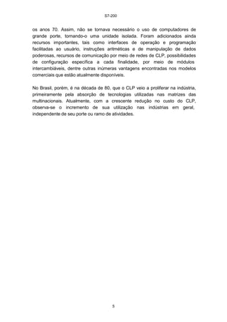 S7-200
5
os anos 70. Assim, não se tornava necessário o uso de computadores de
grande porte, tornando-o uma unidade isolada. Foram adicionados ainda
recursos importantes, tais como interfaces de operação e programação
facilitadas ao usuário, instruções aritméticas e de manipulação de dados
poderosas, recursos de comunicação por meio de redes de CLP, possibilidades
de configuração específica a cada finalidade, por meio de módulos
intercambiáveis, dentre outras inúmeras vantagens encontradas nos modelos
comerciais que estão atualmente disponíveis.
No Brasil, porém, é na década de 80, que o CLP veio a proliferar na indústria,
primeiramente pela absorção de tecnologias utilizadas nas matrizes das
multinacionais. Atualmente, com a crescente redução no custo do CLP,
observa-se o incremento de sua utilização nas indústrias em geral,
independente de seu porte ou ramo de atividades.
 