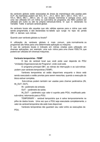 S7 200
51
As variáveis globais estão associadas às áreas de memóriaque são usadas pelo
CLP. As memórias podem ser I0.0, I0.1,...,Im.n, Q0.0, Q0.1, Qm.n, V0.0, V0.1, ...,
Vm.n, M0.0, M0.1,...,Mm.n, etc. O uso dessas memórias é sempre único, pois
uma vez utilizada em um rotina ou sub-rotina do programa, ela NÃO poderá ser
utilizada em outra ou até na própria rotina/sub-rotina. O que é declarado na
Variable Table é sempre variável global.
As variáveis locais são aquelas que são válidas apenas para a rotina que está
sendo programada, e são declaradas na tabela que surge no topo da janela
OB1 e demais sub- rotinas.
Quando usar variáveis globais ou locais?
A utilização de variáveis globais é mais comum, pois normalmente os
programas são feitos para uma determinada aplicação ou máquina.
O uso de variáveis locais é indicado em rotinas criadas para utilização em
diversas aplicações, por exemplo: uma sub- rotina para uma chave YDELTA, que
poderá ser utilizada em diversas máquinas.
Variáveis temporárias - TEMP
O tipo de variável local que você pode usar depende do POU
“Unidades Organizacionais de Programa”, onde você está.
O programa principal OB1, as rotinas de interrupção e as sub-rotinas
podem usar variáveis temporárias (TEMP).
Variáveis temporárias só estão disponíveis enquanto o bloco está
sendo executado e estão prontas para serem reescritas, quando a execução do
bloco estiver completa.
Sub-rotinas podem também ser usadas para chamar parâmetros (IN,
IN_OUT, OUT).
IN - parâmetro de entrada;
OUT - parâmetro de saída;
IN_OUT – parâmetro cujo valor é suprido pela POU, modificado pela
sub-rotina, retornando para a POU.
TEMPORARY - variável temporária que é salva temporariamente na
pilha de dados locais. Uma vez que a POU seja executada completamente, o
valor da variável temporária não está mais disponível.
Variáveis temporárias não guardam seu valor entre as execuções da
POU.
 