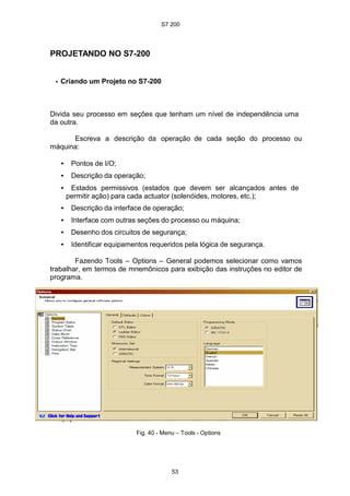 S7 200
53
PROJETANDO NO S7-200
• Criando um Projeto no S7-200
Divida seu processo em seções que tenham um nível de independência uma
da outra.
Escreva a descrição da operação de cada seção do processo ou
máquina:
• Pontos de I/O;
• Descrição da operação;
• Estados permissivos (estados que devem ser alcançados antes de
permitir ação) para cada actuator (solenóides, motores, etc.);
• Descrição da interface de operação;
• Interface com outras seções do processo ou máquina;
• Desenho dos circuitos de segurança;
• Identificar equipamentos requeridos pela lógica de segurança.
Fazendo Tools – Options – General podemos selecionar como vamos
trabalhar, em termos de mnemônicos para exibição das instruções no editor de
programa.
Fig. 40 - Menu – Tools - Options
 