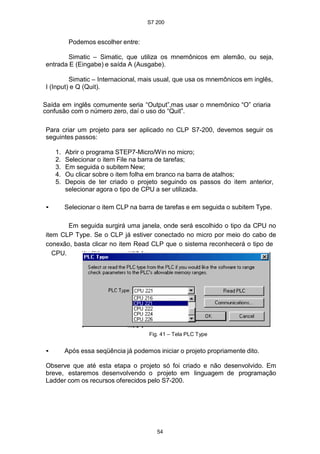 S7 200
54
Podemos escolher entre:
Simatic – Simatic, que utiliza os mnemônicos em alemão, ou seja,
entrada E (Eingabe) e saída A (Ausgabe).
Simatic – Internacional, mais usual, que usa os mnemônicos em inglês,
I (Input) e Q (Quit).
Saída em inglês comumente seria “Output”,mas usar o mnemônico “O” criaria
confusão com o número zero, daí o uso do “Quit”.
Para criar um projeto para ser aplicado no CLP S7-200, devemos seguir os
seguintes passos:
1. Abrir o programa STEP7-Micro/Win no micro;
2. Selecionar o item File na barra de tarefas;
3. Em seguida o subitem New;
4. Ou clicar sobre o item folha em branco na barra de atalhos;
5. Depois de ter criado o projeto seguindo os passos do item anterior,
selecionar agora o tipo de CPU a ser utilizada.
• Selecionar o item CLP na barra de tarefas e em seguida o subitem Type.
Em seguida surgirá uma janela, onde será escolhido o tipo da CPU no
item CLP Type. Se o CLP já estiver conectado no micro por meio do cabo de
conexão, basta clicar no item Read CLP que o sistema reconhecerá o tipo de
CPU.
Fig. 41 – Tela PLC Type
• Após essa seqüência já podemos iniciar o projeto propriamente dito.
Observe que até esta etapa o projeto só foi criado e não desenvolvido. Em
breve, estaremos desenvolvendo o projeto em linguagem de programação
Ladder com os recursos oferecidos pelo S7-200.
 