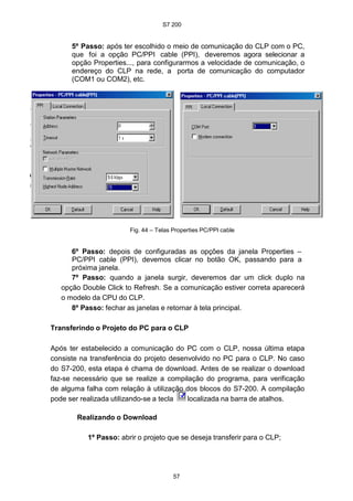 S7 200
57
5º Passo: após ter escolhido o meio de comunicação do CLP com o PC,
que foi a opção PC/PPI cable (PPI), deveremos agora selecionar a
opção Properties..., para configurarmos a velocidade de comunicação, o
endereço do CLP na rede, a porta de comunicação do computador
(COM1 ou COM2), etc.
Fig. 44 – Telas Properties PC/PPI cable
6º Passo: depois de configuradas as opções da janela Properties –
PC/PPI cable (PPI), devemos clicar no botão OK, passando para a
próxima janela.
7º Passo: quando a janela surgir, deveremos dar um click duplo na
opção Double Click to Refresh. Se a comunicação estiver correta aparecerá
o modelo da CPU do CLP.
8º Passo: fechar as janelas e retornar à tela principal.
Transferindo o Projeto do PC para o CLP
Após ter estabelecido a comunicação do PC com o CLP, nossa última etapa
consiste na transferência do projeto desenvolvido no PC para o CLP. No caso
do S7-200, esta etapa é chama de download. Antes de se realizar o download
faz-se necessário que se realize a compilação do programa, para verificação
de alguma falha com relação à utilização dos blocos do S7-200. A compilação
pode ser realizada utilizando-se a tecla localizada na barra de atalhos.
Realizando o Download
1º Passo: abrir o projeto que se deseja transferir para o CLP;
 