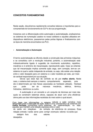 S7-200
6
CONCEITOS FUNDAMENTAIS
Nesta seção, discutiremos rapidamente conceitos básicos e importantes para a
compreensão do funcionamento do CLP e de sua programação.
Iniciamos com a diferenciação entre automação e automatização, analisaremos
os sistemas de numeração usados no nosso cotidiano e aqueles utilizados em
dispositivos eletrônicos, passaremos pelas portas lógicas e finalizaremos com
os tipos de memória encontrados nos PLC.
• Automatização e Automação
O termo automatização se difundiu desde a construção das primeiras máquinas
e se consolidou com a revolução industrial, portanto, a automatização está
indissoluvelmente ligada à sugestão de movimento automático, repetitivo,
mecânico e é sinônimo de mecanização, reproduzindo ação. Caso se entenda
que tal mecanização implica somente ação cega, sem correção, tem-se um
sistema no qual a saída independe da entrada, ou seja, não existe uma relação
entre o valor desejado para um sistema e o valor recebido por este, por meio
da variável responsável por sua atuação.
Diz-se que esse tipo de controle se dá por malha aberta. Neste
caso, o sistema terá sempre o mesmo comportamento esperado, pois
ele é determinado por leis físicas associadas ao hardware utilizado. Hardwar
que pode ser de natureza mecânica, elétrica, térmica,
hidráulica, eletrônica ou outra.
A automação é um conceito e um conjunto de técnicas por meio das
quais se constroem sistemas ativos, capazes de atuar com uma eficiência
ótima pelo uso das informações recebidas do meio sobre o qual atuam.
Com base nas informações, o sistema calcula a ação corretiva mais
apropriada para a execução da ação. Esta é uma característica de sistemas em
malha fechada, conhecidos como sistemas de realimentação, ou seja:
aqueles que mantêm uma relação expressa entre o valor
da saída em relaçãoao da entrada de referência do processo. Essa
relação entrada / saída serve para corrigir eventuais valores na saída que
estejam fora dos valores
desejados.
 