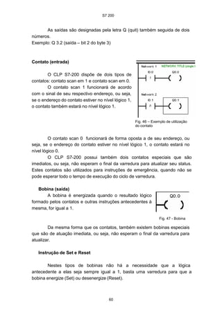 S7 200
60
As saídas são designadas pela letra Q (quit) também seguida de dois
números.
Exemplo: Q 3.2 (saída – bit 2 do byte 3)
Contato (entrada)
O CLP S7-200 dispõe de dois tipos de
contatos: contato scan em 1 e contato scan em 0.
O contato scan 1 funcionará de acordo
com o sinal de seu respectivo endereço, ou seja,
se o endereço do contato estiver no nível lógico 1,
o contato também estará no nível lógico 1.
Fig. 46 – Exemplo de utilização
do contato
O contato scan 0 funcionará de forma oposta a de seu endereço, ou
seja, se o endereço do contato estiver no nível lógico 1, o contato estará no
nível lógico 0.
O CLP S7-200 possui também dois contatos especiais que são
imediatos, ou seja, não esperam o final da varredura para atualizar seu status.
Estes contatos são utilizados para instruções de emergência, quando não se
pode esperar todo o tempo de execução do ciclo de varredura.
Bobina (saída)
A bobina é energizada quando o resultado lógico
formado pelos contatos e outras instruções antecedentes à
mesma, for igual a 1.
Fig. 47 - Bobina
Da mesma forma que os contatos, também existem bobinas especiais
que são de atuação imediata, ou seja, não esperam o final da varredura para
atualizar.
Instrução de Set e Reset
Nestes tipos de bobinas não há a necessidade que a lógica
antecedente a elas seja sempre igual a 1, basta uma varredura para que a
bobina energize (Set) ou desenergize (Reset).
S7 200
60
As saídas são designadas pela letra Q (quit) também seguida de dois
números.
Exemplo: Q 3.2 (saída – bit 2 do byte 3)
Contato (entrada)
O CLP S7-200 dispõe de dois tipos de
contatos: contato scan em 1 e contato scan em 0.
O contato scan 1 funcionará de acordo
com o sinal de seu respectivo endereço, ou seja,
se o endereço do contato estiver no nível lógico 1,
o contato também estará no nível lógico 1.
Fig. 46 – Exemplo de utilização
do contato
O contato scan 0 funcionará de forma oposta a de seu endereço, ou
seja, se o endereço do contato estiver no nível lógico 1, o contato estará no
nível lógico 0.
O CLP S7-200 possui também dois contatos especiais que são
imediatos, ou seja, não esperam o final da varredura para atualizar seu status.
Estes contatos são utilizados para instruções de emergência, quando não se
pode esperar todo o tempo de execução do ciclo de varredura.
Bobina (saída)
A bobina é energizada quando o resultado lógico
formado pelos contatos e outras instruções antecedentes à
mesma, for igual a 1.
Fig. 47 - Bobina
Da mesma forma que os contatos, também existem bobinas especiais
que são de atuação imediata, ou seja, não esperam o final da varredura para
atualizar.
Instrução de Set e Reset
Nestes tipos de bobinas não há a necessidade que a lógica
antecedente a elas seja sempre igual a 1, basta uma varredura para que a
bobina energize (Set) ou desenergize (Reset).
S7 200
60
As saídas são designadas pela letra Q (quit) também seguida de dois
números.
Exemplo: Q 3.2 (saída – bit 2 do byte 3)
Contato (entrada)
O CLP S7-200 dispõe de dois tipos de
contatos: contato scan em 1 e contato scan em 0.
O contato scan 1 funcionará de acordo
com o sinal de seu respectivo endereço, ou seja,
se o endereço do contato estiver no nível lógico 1,
o contato também estará no nível lógico 1.
Fig. 46 – Exemplo de utilização
do contato
O contato scan 0 funcionará de forma oposta a de seu endereço, ou
seja, se o endereço do contato estiver no nível lógico 1, o contato estará no
nível lógico 0.
O CLP S7-200 possui também dois contatos especiais que são
imediatos, ou seja, não esperam o final da varredura para atualizar seu status.
Estes contatos são utilizados para instruções de emergência, quando não se
pode esperar todo o tempo de execução do ciclo de varredura.
Bobina (saída)
A bobina é energizada quando o resultado lógico
formado pelos contatos e outras instruções antecedentes à
mesma, for igual a 1.
Fig. 47 - Bobina
Da mesma forma que os contatos, também existem bobinas especiais
que são de atuação imediata, ou seja, não esperam o final da varredura para
atualizar.
Instrução de Set e Reset
Nestes tipos de bobinas não há a necessidade que a lógica
antecedente a elas seja sempre igual a 1, basta uma varredura para que a
bobina energize (Set) ou desenergize (Reset).
 
