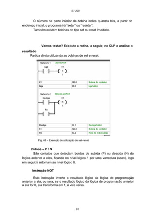 S7 200
61
O número na parte inferior da bobina indica quantos bits, a partir do
endereço inicial, o programa irá “setar” ou “resetar”.
Também existem bobinas do tipo set ou reset Imediato.
Vamos testar? Execute a rotina, a seguir, no CLP e analise o
resultado
Partida direta utilizando as bobinas de set e reset.
Fig. 48 – Exemplo de utilização de set-reset
Pulsos – P / N
São contatos que detectam bordas de subida (P) ou descida (N) da
lógica anterior a eles, ficando no nível lógico 1 por uma varredura (scan), logo
em seguida retornam ao nível lógico 0.
Instrução NOT
Esta instrução inverte o resultado lógico da lógica de programação
anterior a ela, ou seja, se o resultado lógico da lógica de programação anterior
a ela for 0, ela transforma em 1, e vice versa.
 