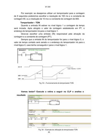 S7 200
65
Por exemplo: se desejamos utilizar um temporizador para a contagem
de 8 segundos poderemos escolher a resolução de 100 ms e a constante de
contagem 80, ou a resolução de 10 ms e a constante de contagem de 800.
Temporizador – TON
Quando a entrada IN estiver no nível lógico 1 a contagem de tempo
será iniciada. Após atingido o valor de contagem estabelecido em PT, o
endereço do temporizador irá para o nível lógico 1.
Deve-se escolher uma entrada (IN) responsável pela ativação da
contagem e a constante de contagem (PT).
Sempre que a entrada IN do temporizador for para o nível lógico 0, o
valor de tempo contado será zerado e o endereço do temporizador irá para o
nível lógico 0, caso tenha conseguido ir para o nível lógico 1.
Fig. 53 – Funcionamento do temporizador TON
Vamos testar? Execute a rotina a seguir no CLP e analise o
resultado
Fig. 54 – Exemplo de utilização do temporizador TON
 