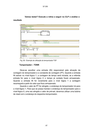 S7 200
67
Vamos testar? Execute a rotina a seguir no CLP e analise o
resultado
Fig. 56 - Exemplo de utilização do temporizador TOF
Temporizador – TONR
Deve-se escolher uma entrada (IN) responsável pela ativação da
contagem do temporizador e a constante de contagem (PT). Quando a entrada
IN estiver no nível lógico 1, a contagem de tempo será iniciada, se a referida
entrada for para o nível lógico 0 o tempo já contado ficará armazenado.
Quando a entrada IN for novamente para o nível lógico 1 a contagem
recomeçará a partir do valor que ficou armazenado.
Quando o valor de PT for atingido, o endereço do temporizador irá para
o nível lógico 1. Para que se possa mandar o endereço do temporizador para o
nível lógico 0, uma vez atingido o valor de pré-set, devemos utilizar uma bobina
de reset com o endereço do respectivo temporizador.
 
