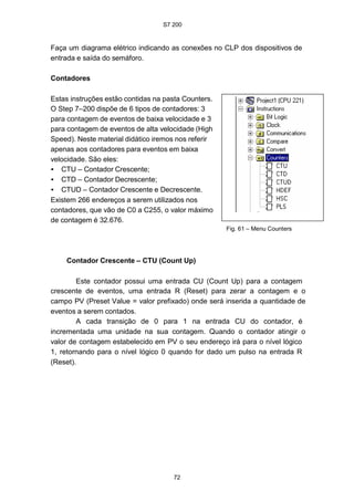 S7 200
72
Faça um diagrama elétrico indicando as conexões no CLP dos dispositivos de
entrada e saída do semáforo.
Contadores
Estas instruções estão contidas na pasta Counters.
O Step 7–200 dispõe de 6 tipos de contadores: 3
para contagem de eventos de baixa velocidade e 3
para contagem de eventos de alta velocidade (High
Speed). Neste material didático iremos nos referir
apenas aos contadores para eventos em baixa
velocidade. São eles:
• CTU – Contador Crescente;
• CTD – Contador Decrescente;
• CTUD – Contador Crescente e Decrescente.
Existem 266 endereços a serem utilizados nos
contadores, que vão de C0 a C255, o valor máximo
de contagem é 32.676.
Contador Crescente – CTU (Count Up)
Fig. 61 – Menu Counters
Este contador possui uma entrada CU (Count Up) para a contagem
crescente de eventos, uma entrada R (Reset) para zerar a contagem e o
campo PV (Preset Value = valor prefixado) onde será inserida a quantidade de
eventos a serem contados.
A cada transição de 0 para 1 na entrada CU do contador, é
incrementada uma unidade na sua contagem. Quando o contador atingir o
valor de contagem estabelecido em PV o seu endereço irá para o nível lógico
1, retornando para o nível lógico 0 quando for dado um pulso na entrada R
(Reset).
 