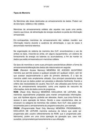 S7-200
8
Tipos de Memória
As Memórias são áreas destinadas ao armazenamento de dados. Podem ser
de dois tipos: voláteis e não voláteis.
Memórias de armazenamento voláteis são aquelas nas quais uma perda,
mesmo que breve, de alimentação de energia resultará na perda da informação
armazenada.
Em contrapartida, memórias de armazenamento não voláteis mantêm sua
informação mesmo durante a ausência de alimentação, o que às vezes é
denominado memória retentiva.
Na organização do sistema de memória dos CLP, encontraremos o uso de
ambos os tipos, incluindo-se ainda, em alguns equipamentos, um sistema de
fornecimento de energia via baterias ou acumuladores, a fim de manter os
dados que estão armazenados em memórias voláteis.
Os tipos de memórias e como suas principais características afetam a forma de
armazenamento/alteração dos dados são relacionados em seguida:
RAM: (Random Access Memory) MEMÓRIA DE ACESSO ALEATÓRIO
memória que permite acesso a qualquer posição em qualquer ordem, sem ter
que acessar seqüencialmente a partir do primeiro elemento. É o tipo de
memória volátil mais amplamente utilizado. Sua principal característica reside
no fato de que os dados podem ser gravados e alterados facilmente, ficando a
critério das necessidades do usuário. Nos CLP, são utilizadas para formar uma
área de armazenamento temporário, como uma espécie de rascunho de
informações, tanto de dados como de programas.
ROM: (Read Only Memory) MEMÓRIA EXCLUSIVA DE LEITURA. São
memórias especialmente projetadas para manter armazenadas informações
que, sob hipótese alguma, poderão ser alteradas. Assim, sua única forma de
acesso é para operação de leitura. Devido a essa característica, elas se
encaixam na categoria de memórias não voláteis. Num CLP, elas podem ser
encontradas para o armazenamento do programa executivo, por exemplo.
PROM: (Programmable Read Only Memory) MEMÓRIA PROGRAMÁVEL
EXCLUSIVA DE LEITURA memória exclusiva de leitura que pode ser
programada pelo usuário (diferentemente da ROM, que é programada pelo
fabricante), porém em uma única operação de gravação que, caso mal
sucedida, comprometerá permanentemente a sua utilização.
 