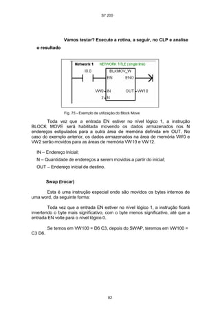 S7 200
82
Vamos testar? Execute a rotina, a seguir, no CLP e analise
o resultado
Fig. 75 - Exemplo de utilização do Block Move
Toda vez que a entrada EN estiver no nível lógico 1, a instrução
BLOCK MOVE será habilitada movendo os dados armazenados nos N
endereços estipulados para a outra área de memória definida em OUT. No
caso do exemplo anterior, os dados armazenados na área de memória VW0 e
VW2 serão movidos para as áreas de memória VW10 e VW12.
IN – Endereço Inicial;
N – Quantidade de endereços a serem movidos a partir do inicial;
OUT – Endereço inicial de destino.
Swap (trocar)
Esta é uma instrução especial onde são movidos os bytes internos de
uma word, da seguinte forma:
Toda vez que a entrada EN estiver no nível lógico 1, a instrução ficará
invertendo o byte mais significativo, com o byte menos significativo, até que a
entrada EN volte para o nível lógico 0.
C3 D6.
Se temos em VW100 = D6 C3, depois do SWAP, teremos em VW100 =
 