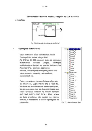 S7 200
83
Vamos testar? Execute a rotina, a seguir, no CLP e analise
o resultado
Fig. 76 – Exemplo de utilização do SWAP
• Operações Matemáticas
Estas instruções estão contidas nas pastas
Floating-Point Math e Integer Math.
As CPU do S7-200 possuem todas as operações
matemáticas básicas (adição, subtração,
multiplicação e divisão) em seu Set de instruções.
Algumas CPU, além das operações
básicas, também possuem operações do tipo:
seno, co-seno, tangente, raiz quadrada,
exponencial, etc.
Estas operações podem ser feitas em formato
de Inteiro (I), Duplo Inteiro (DI) e Real (R).
Para que se possa executar essas operações,
faz-se necessário que as duas grandezas que
serão operadas estejam no mesmo formato
(INT / INT, DINT / DINT, REAL / REAL). Caso
as duas grandezas não estejam no mesmo
formato, é necessário o uso de operações de
conversão. Fig. 77 – Menu Integer Math
 
