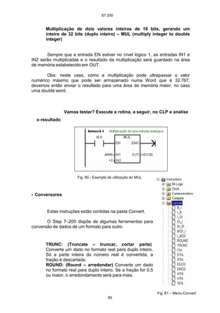 S7 200
85
Multiplicação de dois valores inteiros de 16 bits, gerando um
inteiro de 32 bits (duplo inteiro) – MUL (multiply integer to double
integer)
Sempre que a entrada EN estiver no nível lógico 1, as entradas IN1 e
IN2 serão multiplicadas e o resultado da multiplicação será guardado na área
de memória estabelecido em OUT.
Obs: neste caso, como a multiplicação pode ultrapassar o valor
numérico máximo que pode ser armazenado numa Word que é 32.767,
devemos então enviar o resultado para uma área de memória maior, no caso
uma double word.
Vamos testar? Execute a rotina, a seguir, no CLP e analise
o resultado
• Conversores
Fig. 80 - Exemplo de utilização do MUL
Estas instruções estão contidas na pasta Convert.
O Step 7–200 dispõe de algumas ferramentas para
conversão de dados de um formato para outro.
TRUNC: (Truncate – truncar, cortar parte)
Converte um dado no formato real para duplo inteiro.
Só a parte inteira do número real é convertida, a
fração é descartada.
ROUND: (Round – arredondar) Converte um dado
no formato real para duplo inteiro. Se a fração for 0,5
ou maior, o arredondamento será para mais.
Fig. 81 – Menu Convert
 