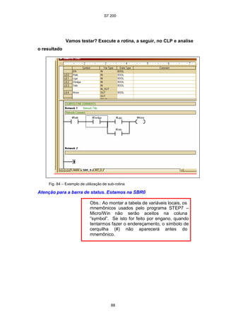 S7 200
88
Vamos testar? Execute a rotina, a seguir, no CLP e analise
o resultado
Fig. 84 – Exemplo de utilização de sub-rotina
Atenção para a barra de status. Estamos na SBR0
Obs.: Ao montar a tabela de variáveis locais, os
mnemônicos usados pelo programa STEP7 –
Micro/Win não serão aceitos na coluna
“symbol”. Se isto for feito por engano, quando
tentarmos fazer o endereçamento, o símbolo de
cerquilha (#) não aparecerá antes do
mnemônico.
 