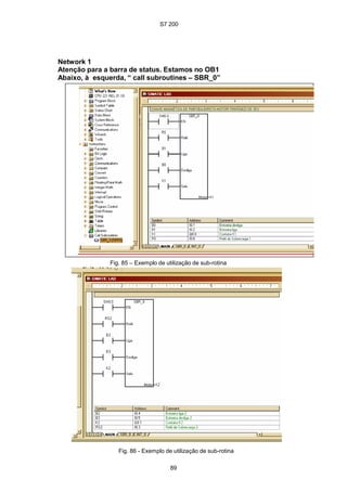 S7 200
89
Network 1
Atenção para a barra de status. Estamos no OB1
Abaixo, à esquerda, “ call subroutines – SBR_0”
Fig. 85 – Exemplo de utilização de sub-rotina
Fig. 86 - Exemplo de utilização de sub-rotina
S7 200
89
Network 1
Atenção para a barra de status. Estamos no OB1
Abaixo, à esquerda, “ call subroutines – SBR_0”
Fig. 85 – Exemplo de utilização de sub-rotina
Fig. 86 - Exemplo de utilização de sub-rotina
S7 200
89
Network 1
Atenção para a barra de status. Estamos no OB1
Abaixo, à esquerda, “ call subroutines – SBR_0”
Fig. 85 – Exemplo de utilização de sub-rotina
Fig. 86 - Exemplo de utilização de sub-rotina
 