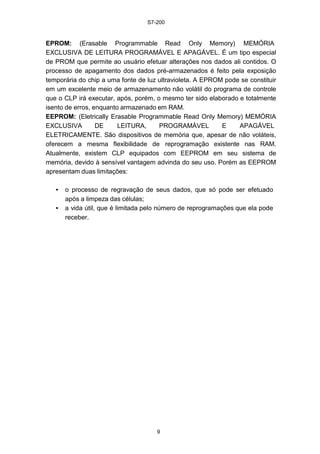 S7-200
9
EPROM: (Erasable Programmable Read Only Memory) MEMÓRIA
EXCLUSIVA DE LEITURA PROGRAMÁVEL E APAGÁVEL. É um tipo especial
de PROM que permite ao usuário efetuar alterações nos dados ali contidos. O
processo de apagamento dos dados pré-armazenados é feito pela exposição
temporária do chip a uma fonte de luz ultravioleta. A EPROM pode se constituir
em um excelente meio de armazenamento não volátil do programa de controle
que o CLP irá executar, após, porém, o mesmo ter sido elaborado e totalmente
isento de erros, enquanto armazenado em RAM.
EEPROM: (Eletrically Erasable Programmable Read Only Memory) MEMÓRIA
EXCLUSIVA DE LEITURA, PROGRAMÁVEL E APAGÁVEL
ELETRICAMENTE. São dispositivos de memória que, apesar de não voláteis,
oferecem a mesma flexibilidade de reprogramação existente nas RAM.
Atualmente, existem CLP equipados com EEPROM em seu sistema de
memória, devido à sensível vantagem advinda do seu uso. Porém as EEPROM
apresentam duas limitações:
• o processo de regravação de seus dados, que só pode ser efetuado
após a limpeza das células;
• a vida útil, que é limitada pelo número de reprogramações que ela pode
receber.
 