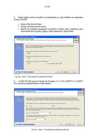 S7 200
102
4. Nesta etapa vamos escolher se desejamos ou não habilitar os seguintes
menus da IHM:
• Hora e Dia (time of day)
• Forçar variáveis (force menu)
• Senha de proteção (password protection). Neste caso, podemos usar
uma senha de 4 (quato) dígitos. Após selecionar, clique Next.
Fig. 98 – Tela 2 - Text Display Configuration Wizard
5. A IHM TD 200 possui 8 teclas de funções ( F1 a F4 e SHIFT F1 a SHIFT
F4), conforme representado na tela abaixo:
Fig. 99 - Tela 3 – Text Display Configuration Wizard
 