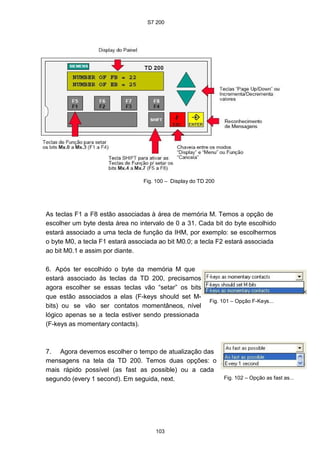 S7 200
Fig. 100 – Display do TD 200
As teclas F1 a F8 estão associadas à área de memória M. Temos a opção de
escolher um byte desta área no intervalo de 0 a 31. Cada bit do byte escolhido
estará associado a uma tecla de função da IHM, por exemplo: se escolhermos
o byte M0, a tecla F1 estará associada ao bit M0.0; a tecla F2 estará associada
ao bit M0.1 e assim por diante.
6. Após ter escolhido o byte da memória M que
estará associado às teclas da TD 200, precisamos
agora escolher se essas teclas vão “setar” os bits
que estão associados a elas (F-keys should set M-
bits) ou se vão ser contatos momentâneos, nível
lógico apenas se a tecla estiver sendo pressionada
(F-keys as momentary contacts).
Fig. 101 – Opção F-Keys...
7. Agora devemos escolher o tempo de atualização das
mensagens na tela da TD 200. Temos duas opções: o
mais rápido possível (as fast as possible) ou a cada
segundo (every 1 second). Em seguida, next. Fig. 102 – Opção as fast as...
103
 