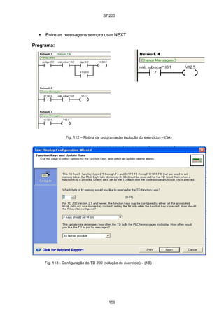S7 200
109
• Entre as mensagens sempre usar NEXT
Programa:
Fig. 112 – Rotina de programação (solução do exercício) – (3A)
Fig. 113 - Configuração do TD 200 (solução do exercício) – (1B)
 