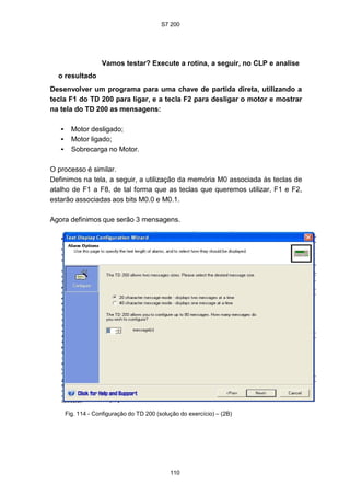 S7 200
110
Vamos testar? Execute a rotina, a seguir, no CLP e analise
o resultado
Desenvolver um programa para uma chave de partida direta, utilizando a
tecla F1 do TD 200 para ligar, e a tecla F2 para desligar o motor e mostrar
na tela do TD 200 as mensagens:
• Motor desligado;
• Motor ligado;
• Sobrecarga no Motor.
O processo é similar.
Definimos na tela, a seguir, a utilização da memória M0 associada às teclas de
atalho de F1 a F8, de tal forma que as teclas que queremos utilizar, F1 e F2,
estarão associadas aos bits M0.0 e M0.1.
Agora definimos que serão 3 mensagens.
Fig. 114 - Configuração do TD 200 (solução do exercício) – (2B)
 
