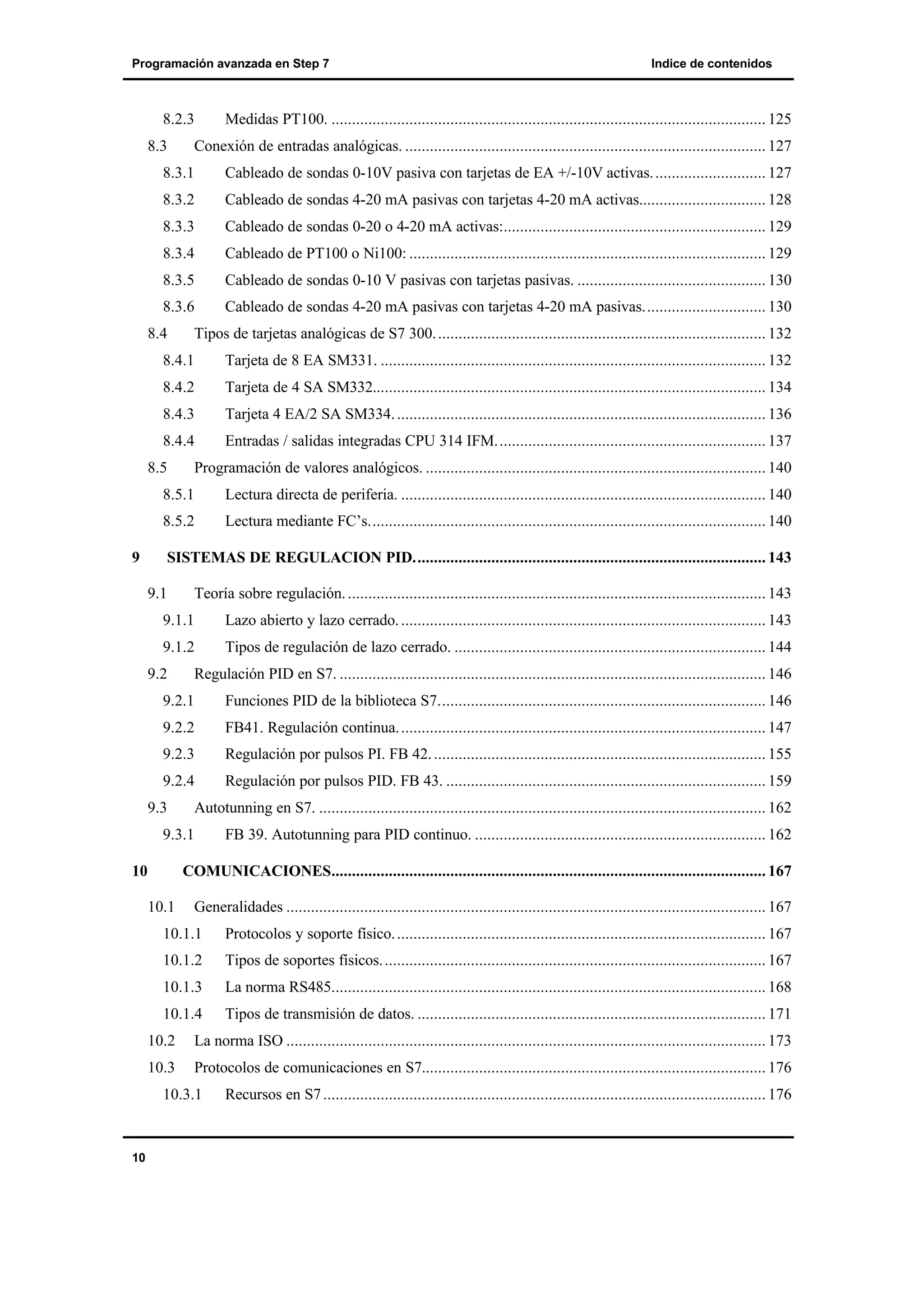Programación avanzada en Step 7

8.2.3
8.3

Indice de contenidos

Medidas PT100. .......................................................................................................... 125

Conexión de entradas analógicas. ........................................................................................ 127

8.3.1

Cableado de sondas 0-10V pasiva con tarjetas de EA +/-10V activas. ........................... 127

8.3.2

Cableado de sondas 4-20 mA pasivas con tarjetas 4-20 mA activas............................... 128

8.3.3

Cableado de sondas 0-20 o 4-20 mA activas:................................................................ 129

8.3.4

Cableado de PT100 o Ni100: ....................................................................................... 129

8.3.5

Cableado de sondas 0-10 V pasivas con tarjetas pasivas. .............................................. 130

8.3.6

Cableado de sondas 4-20 mA pasivas con tarjetas 4-20 mA pasivas.............................. 130

8.4

Tipos de tarjetas analógicas de S7 300. ................................................................................ 132

8.4.1

Tarjeta de 8 EA SM331. .............................................................................................. 132

8.4.2

Tarjeta de 4 SA SM332................................................................................................ 134

8.4.3

Tarjeta 4 EA/2 SA SM334. .......................................................................................... 136

8.4.4

Entradas / salidas integradas CPU 314 IFM.................................................................. 137

8.5

Programación de valores analógicos. ................................................................................... 140

8.5.1
8.5.2
9

Lectura directa de periferia. ......................................................................................... 140
Lectura mediante FC’s................................................................................................. 140

SISTEMAS DE REGULACION PID...................................................................................... 143
9.1

Teoría sobre regulación. ...................................................................................................... 143

9.1.1

Lazo abierto y lazo cerrado. ......................................................................................... 143

9.1.2

Tipos de regulación de lazo cerrado. ............................................................................ 144

9.2

Regulación PID en S7. ........................................................................................................ 146

9.2.1

Funciones PID de la biblioteca S7................................................................................ 146

9.2.2

FB41. Regulación continua. ......................................................................................... 147

9.2.3

Regulación por pulsos PI. FB 42. ................................................................................. 155

9.2.4

Regulación por pulsos PID. FB 43. .............................................................................. 159

9.3

Autotunning en S7. ............................................................................................................. 162

9.3.1
10

FB 39. Autotunning para PID continuo. ....................................................................... 162

COMUNICACIONES.......................................................................................................... 167
10.1

Generalidades ..................................................................................................................... 167

10.1.1

Protocolos y soporte físico. .......................................................................................... 167

10.1.2

Tipos de soportes físicos. ............................................................................................. 167

10.1.3

La norma RS485.......................................................................................................... 168

10.1.4

Tipos de transmisión de datos. ..................................................................................... 171

10.2

La norma ISO ..................................................................................................................... 173

10.3

Protocolos de comunicaciones en S7.................................................................................... 176

10.3.1

10

Recursos en S7 ............................................................................................................ 176

 