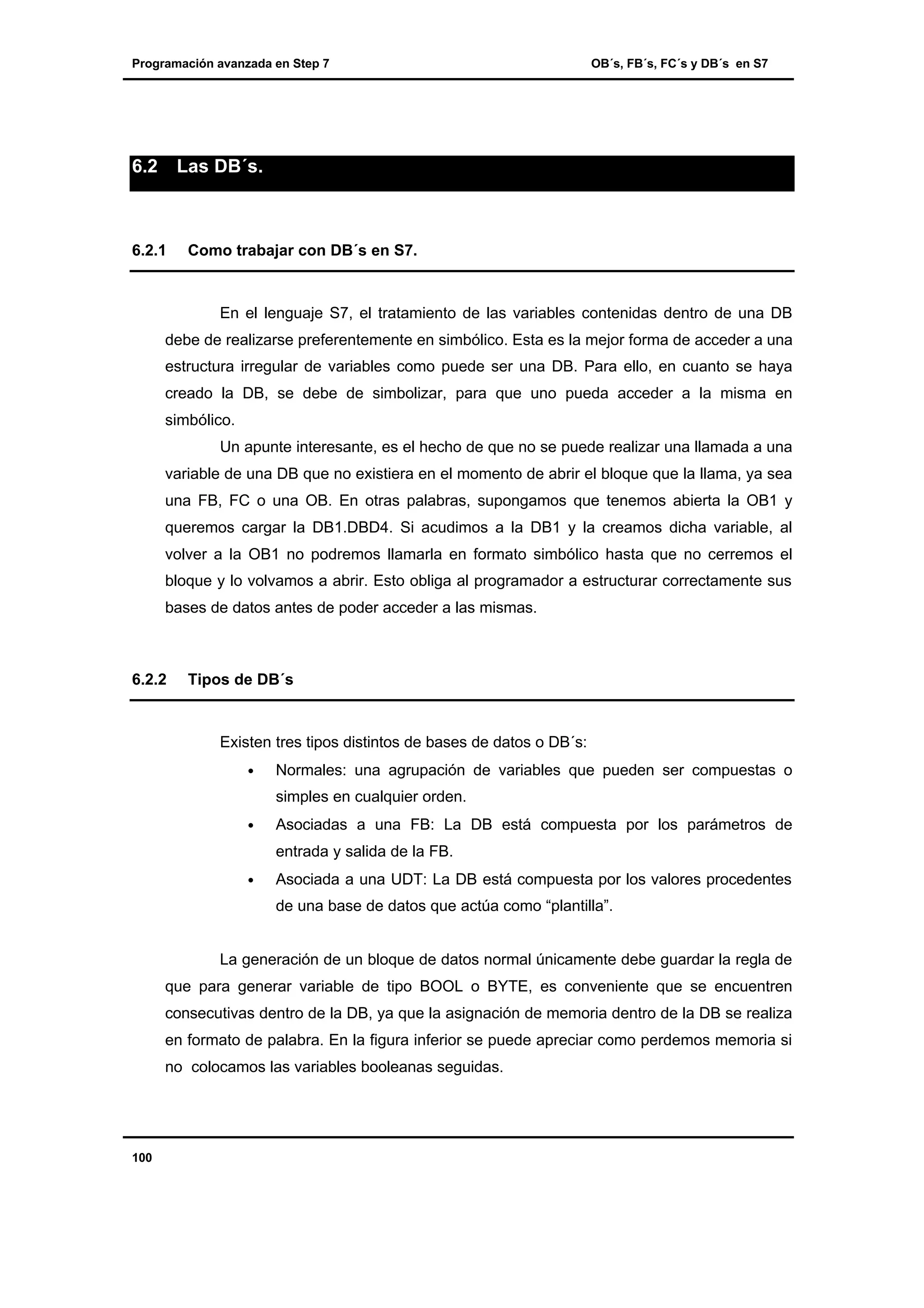 Programación avanzada en Step 7

6.2

OB´s, FB´s, FC´s y DB´s en S7

Las DB´s.

6.2.1

Como trabajar con DB´s en S7.

En el lenguaje S7, el tratamiento de las variables contenidas dentro de una DB
debe de realizarse preferentemente en simbólico. Esta es la mejor forma de acceder a una
estructura irregular de variables como puede ser una DB. Para ello, en cuanto se haya
creado la DB, se debe de simbolizar, para que uno pueda acceder a la misma en
simbólico.
Un apunte interesante, es el hecho de que no se puede realizar una llamada a una
variable de una DB que no existiera en el momento de abrir el bloque que la llama, ya sea
una FB, FC o una OB. En otras palabras, supongamos que tenemos abierta la OB1 y
queremos cargar la DB1.DBD4. Si acudimos a la DB1 y la creamos dicha variable, al
volver a la OB1 no podremos llamarla en formato simbólico hasta que no cerremos el
bloque y lo volvamos a abrir. Esto obliga al programador a estructurar correctamente sus
bases de datos antes de poder acceder a las mismas.

6.2.2

Tipos de DB´s

Existen tres tipos distintos de bases de datos o DB´s:
•

Normales: una agrupación de variables que pueden ser compuestas o
simples en cualquier orden.

•

Asociadas a una FB: La DB está compuesta por los parámetros de
entrada y salida de la FB.

•

Asociada a una UDT: La DB está compuesta por los valores procedentes
de una base de datos que actúa como “plantilla”.

La generación de un bloque de datos normal únicamente debe guardar la regla de
que para generar variable de tipo BOOL o BYTE, es conveniente que se encuentren
consecutivas dentro de la DB, ya que la asignación de memoria dentro de la DB se realiza
en formato de palabra. En la figura inferior se puede apreciar como perdemos memoria si
no colocamos las variables booleanas seguidas.

100

 