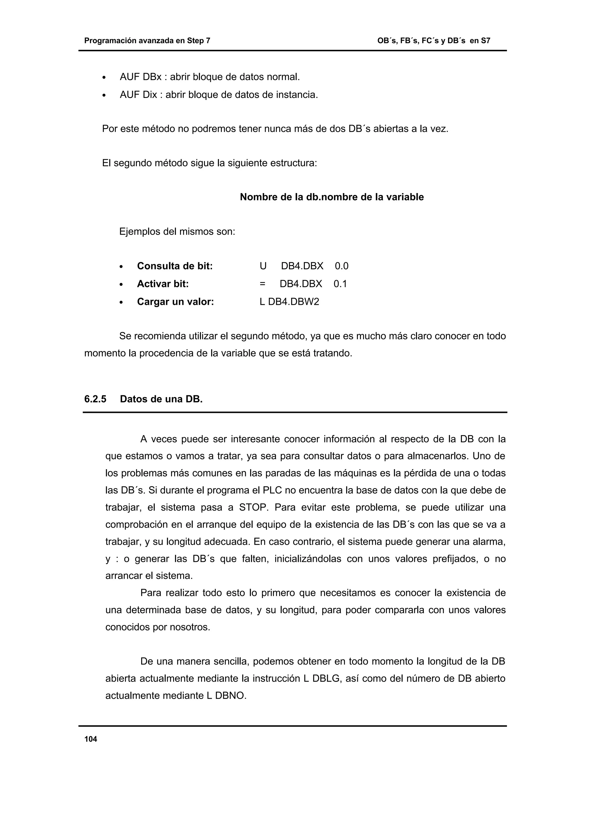 Programación avanzada en Step 7

OB´s, FB´s, FC´s y DB´s en S7

•

AUF DBx : abrir bloque de datos normal.

•

AUF Dix : abrir bloque de datos de instancia.

Por este método no podremos tener nunca más de dos DB´s abiertas a la vez.

El segundo método sigue la siguiente estructura:
Nombre de la db.nombre de la variable

Ejemplos del mismos son:
•

Consulta de bit:

U

DB4.DBX

0.0

•

Activar bit:

=

DB4.DBX

0.1

•

Cargar un valor:

L DB4.DBW2

Se recomienda utilizar el segundo método, ya que es mucho más claro conocer en todo
momento la procedencia de la variable que se está tratando.

6.2.5

Datos de una DB.

A veces puede ser interesante conocer información al respecto de la DB con la
que estamos o vamos a tratar, ya sea para consultar datos o para almacenarlos. Uno de
los problemas más comunes en las paradas de las máquinas es la pérdida de una o todas
las DB´s. Si durante el programa el PLC no encuentra la base de datos con la que debe de
trabajar, el sistema pasa a STOP. Para evitar este problema, se puede utilizar una
comprobación en el arranque del equipo de la existencia de las DB´s con las que se va a
trabajar, y su longitud adecuada. En caso contrario, el sistema puede generar una alarma,
y : o generar las DB´s que falten, inicializándolas con unos valores prefijados, o no
arrancar el sistema.
Para realizar todo esto lo primero que necesitamos es conocer la existencia de
una determinada base de datos, y su longitud, para poder compararla con unos valores
conocidos por nosotros.

De una manera sencilla, podemos obtener en todo momento la longitud de la DB
abierta actualmente mediante la instrucción L DBLG, así como del número de DB abierto
actualmente mediante L DBNO.

104

 