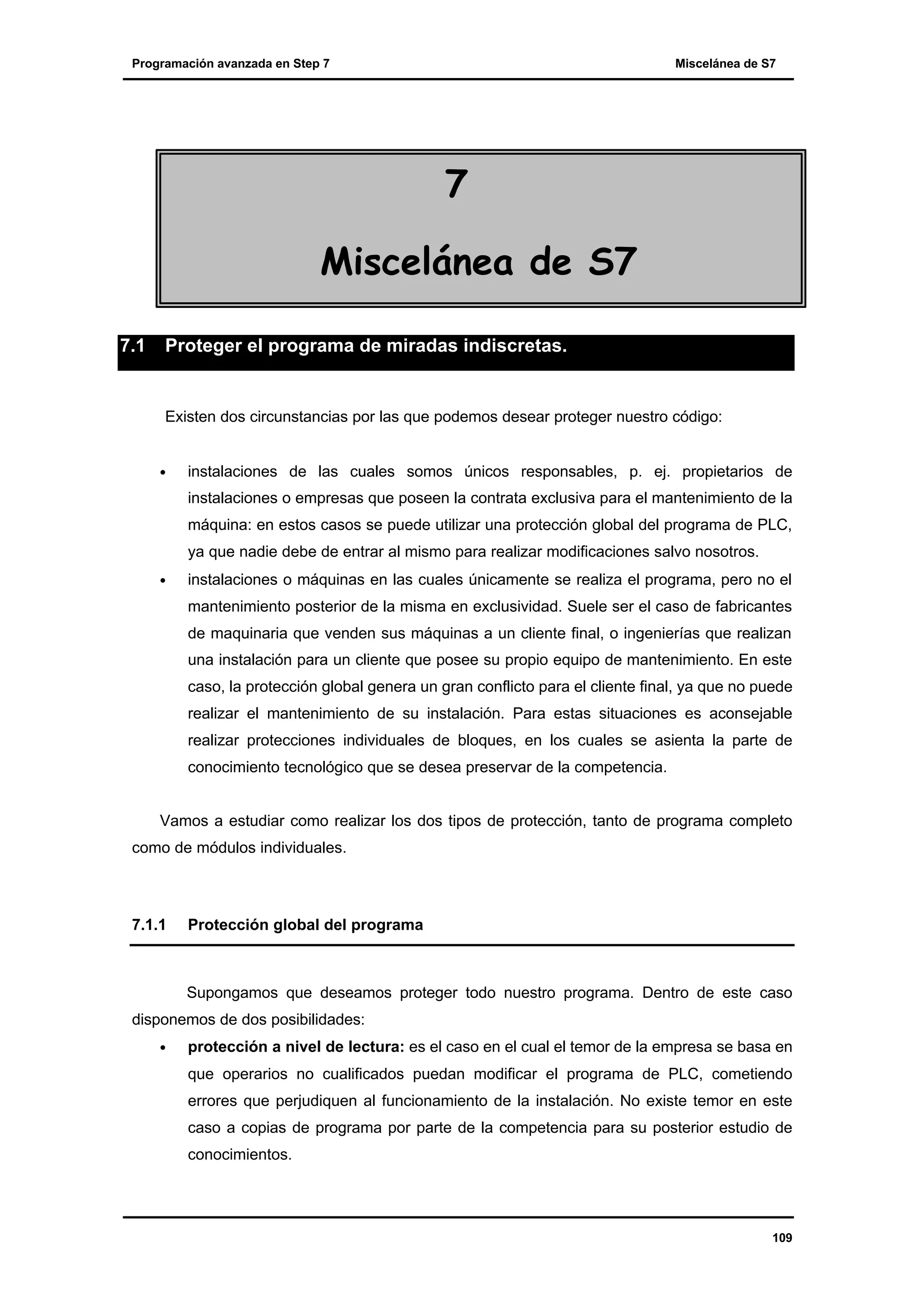 Programación avanzada en Step 7

Miscelánea de S7

7
Miscelánea de S7
7.1

Proteger el programa de miradas indiscretas.

Existen dos circunstancias por las que podemos desear proteger nuestro código:
•

instalaciones de las cuales somos únicos responsables, p. ej. propietarios de
instalaciones o empresas que poseen la contrata exclusiva para el mantenimiento de la
máquina: en estos casos se puede utilizar una protección global del programa de PLC,
ya que nadie debe de entrar al mismo para realizar modificaciones salvo nosotros.

•

instalaciones o máquinas en las cuales únicamente se realiza el programa, pero no el
mantenimiento posterior de la misma en exclusividad. Suele ser el caso de fabricantes
de maquinaria que venden sus máquinas a un cliente final, o ingenierías que realizan
una instalación para un cliente que posee su propio equipo de mantenimiento. En este
caso, la protección global genera un gran conflicto para el cliente final, ya que no puede
realizar el mantenimiento de su instalación. Para estas situaciones es aconsejable
realizar protecciones individuales de bloques, en los cuales se asienta la parte de
conocimiento tecnológico que se desea preservar de la competencia.

Vamos a estudiar como realizar los dos tipos de protección, tanto de programa completo
como de módulos individuales.

7.1.1

Protección global del programa

Supongamos que deseamos proteger todo nuestro programa. Dentro de este caso
disponemos de dos posibilidades:
•

protección a nivel de lectura: es el caso en el cual el temor de la empresa se basa en
que operarios no cualificados puedan modificar el programa de PLC, cometiendo
errores que perjudiquen al funcionamiento de la instalación. No existe temor en este
caso a copias de programa por parte de la competencia para su posterior estudio de
conocimientos.

109

 