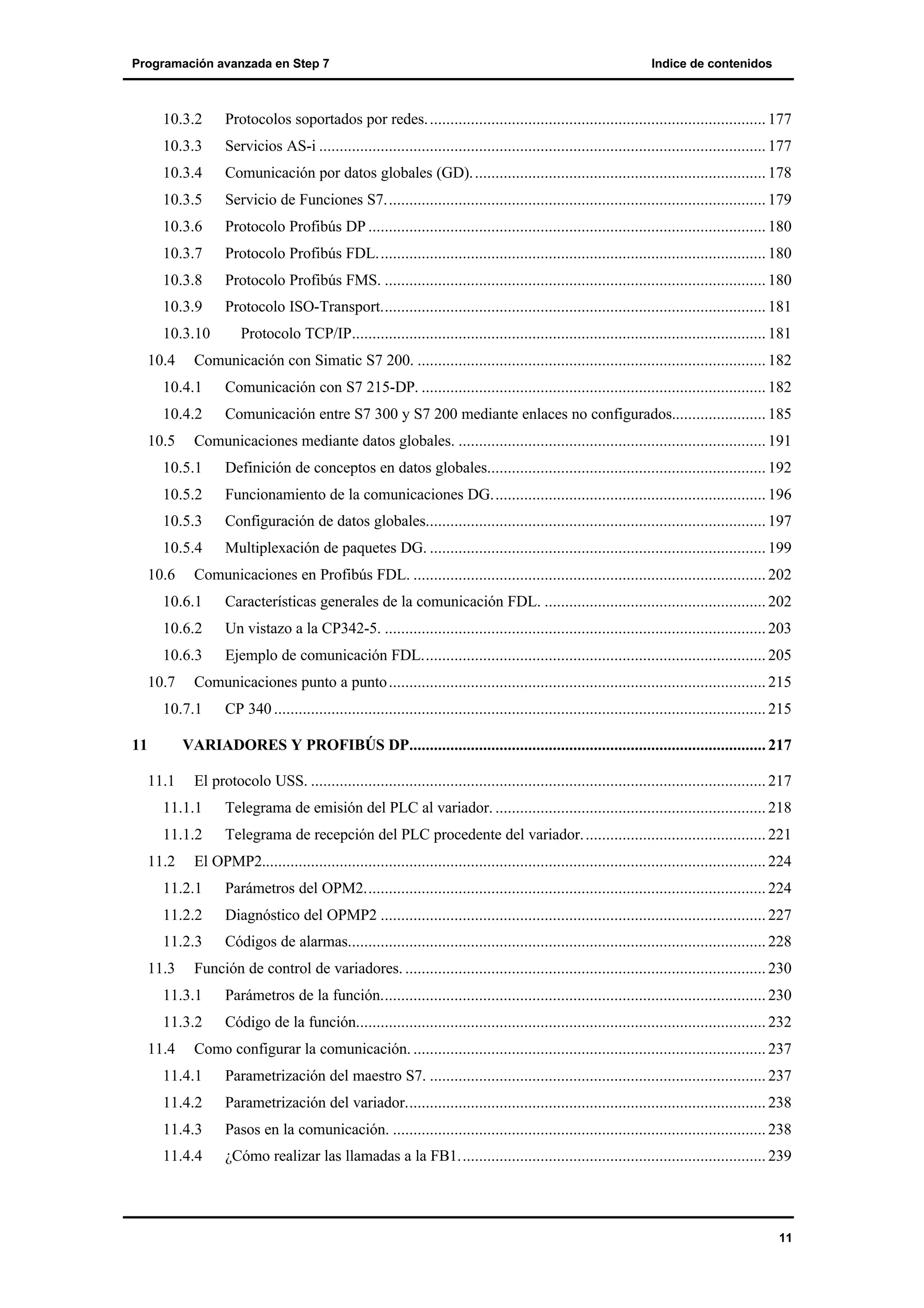 Programación avanzada en Step 7

Indice de contenidos

10.3.2

Protocolos soportados por redes. .................................................................................. 177

10.3.3

Servicios AS-i ............................................................................................................. 177

10.3.4

Comunicación por datos globales (GD). ....................................................................... 178

10.3.5

Servicio de Funciones S7............................................................................................. 179

10.3.6

Protocolo Profibús DP ................................................................................................. 180

10.3.7

Protocolo Profibús FDL............................................................................................... 180

10.3.8

Protocolo Profibús FMS. ............................................................................................. 180

10.3.9

Protocolo ISO-Transport.............................................................................................. 181

10.3.10
10.4

Protocolo TCP/IP..................................................................................................... 181

Comunicación con Simatic S7 200. ..................................................................................... 182

10.4.1

Comunicación con S7 215-DP. .................................................................................... 182

10.4.2

Comunicación entre S7 300 y S7 200 mediante enlaces no configurados....................... 185

10.5

Comunicaciones mediante datos globales. ........................................................................... 191

10.5.1

Definición de conceptos en datos globales.................................................................... 192

10.5.2

Funcionamiento de la comunicaciones DG................................................................... 196

10.5.3

Configuración de datos globales................................................................................... 197

10.5.4

Multiplexación de paquetes DG. .................................................................................. 199

10.6

Comunicaciones en Profibús FDL. ...................................................................................... 202

10.6.1

Características generales de la comunicación FDL. ...................................................... 202

10.6.2

Un vistazo a la CP342-5. ............................................................................................. 203

10.6.3

Ejemplo de comunicación FDL.................................................................................... 205

10.7

Comunicaciones punto a punto ............................................................................................ 215

10.7.1
11

CP 340 ........................................................................................................................ 215

VARIADORES Y PROFIBÚS DP....................................................................................... 217
11.1

El protocolo USS. ............................................................................................................... 217

11.1.1

Telegrama de emisión del PLC al variador. .................................................................. 218

11.1.2

Telegrama de recepción del PLC procedente del variador. ............................................ 221

11.2

El OPMP2........................................................................................................................... 224

11.2.1

Parámetros del OPM2.................................................................................................. 224

11.2.2

Diagnóstico del OPMP2 .............................................................................................. 227

11.2.3

Códigos de alarmas...................................................................................................... 228

11.3

Función de control de variadores. ........................................................................................ 230

11.3.1

Parámetros de la función.............................................................................................. 230

11.3.2

Código de la función.................................................................................................... 232

11.4

Como configurar la comunicación. ...................................................................................... 237

11.4.1

Parametrización del maestro S7. .................................................................................. 237

11.4.2

Parametrización del variador........................................................................................ 238

11.4.3

Pasos en la comunicación. ........................................................................................... 238

11.4.4

¿Cómo realizar las llamadas a la FB1........................................................................... 239

11

 