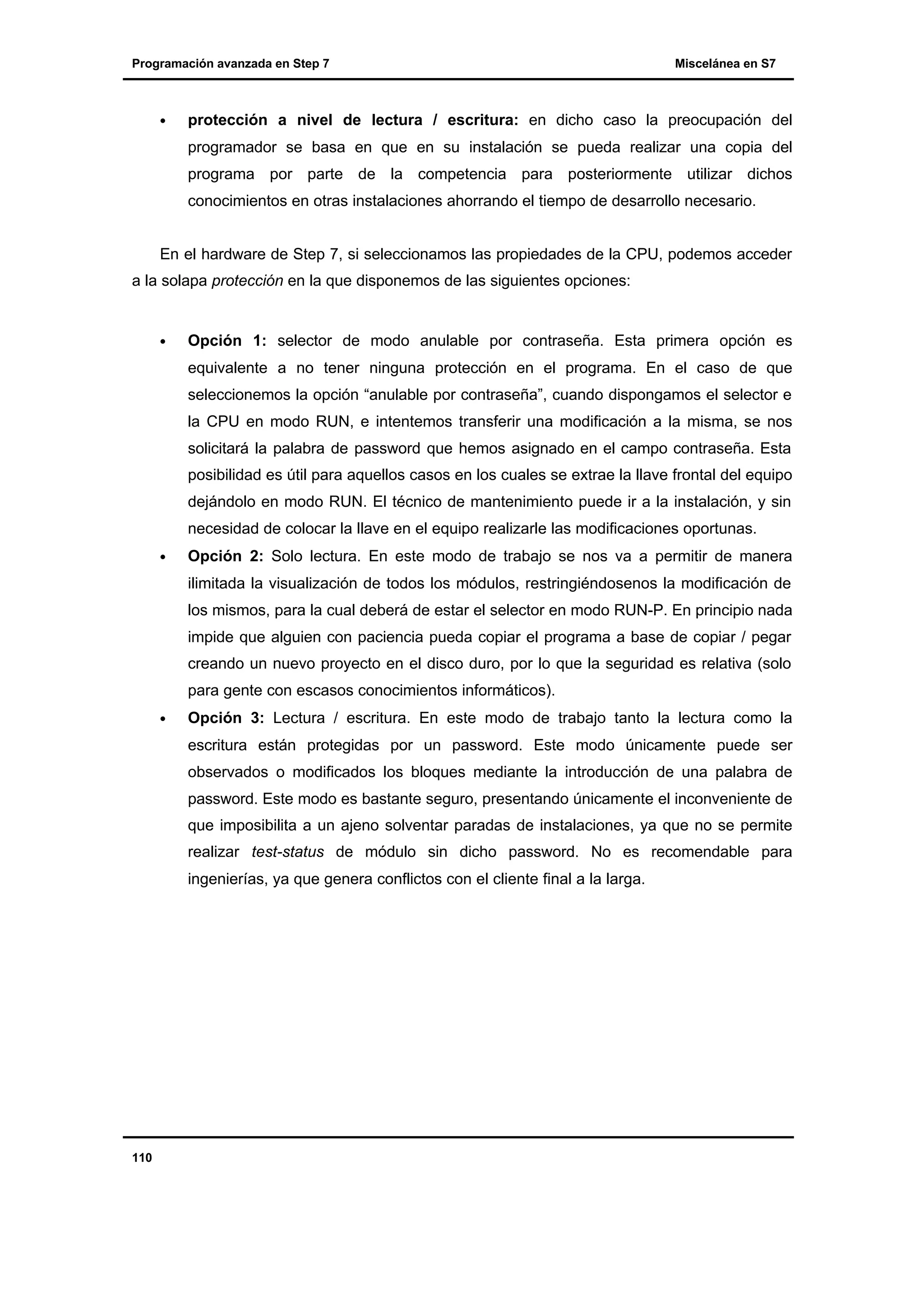 Programación avanzada en Step 7

•

Miscelánea en S7

protección a nivel de lectura / escritura: en dicho caso la preocupación del
programador se basa en que en su instalación se pueda realizar una copia del
programa por parte de la competencia para posteriormente utilizar dichos
conocimientos en otras instalaciones ahorrando el tiempo de desarrollo necesario.

En el hardware de Step 7, si seleccionamos las propiedades de la CPU, podemos acceder
a la solapa protección en la que disponemos de las siguientes opciones:

•

Opción 1: selector de modo anulable por contraseña. Esta primera opción es
equivalente a no tener ninguna protección en el programa. En el caso de que
seleccionemos la opción “anulable por contraseña”, cuando dispongamos el selector e
la CPU en modo RUN, e intentemos transferir una modificación a la misma, se nos
solicitará la palabra de password que hemos asignado en el campo contraseña. Esta
posibilidad es útil para aquellos casos en los cuales se extrae la llave frontal del equipo
dejándolo en modo RUN. El técnico de mantenimiento puede ir a la instalación, y sin
necesidad de colocar la llave en el equipo realizarle las modificaciones oportunas.

•

Opción 2: Solo lectura. En este modo de trabajo se nos va a permitir de manera
ilimitada la visualización de todos los módulos, restringiéndosenos la modificación de
los mismos, para la cual deberá de estar el selector en modo RUN-P. En principio nada
impide que alguien con paciencia pueda copiar el programa a base de copiar / pegar
creando un nuevo proyecto en el disco duro, por lo que la seguridad es relativa (solo
para gente con escasos conocimientos informáticos).

•

Opción 3: Lectura / escritura. En este modo de trabajo tanto la lectura como la
escritura están protegidas por un password. Este modo únicamente puede ser
observados o modificados los bloques mediante la introducción de una palabra de
password. Este modo es bastante seguro, presentando únicamente el inconveniente de
que imposibilita a un ajeno solventar paradas de instalaciones, ya que no se permite
realizar test-status de módulo sin dicho password. No es recomendable para
ingenierías, ya que genera conflictos con el cliente final a la larga.

110

 