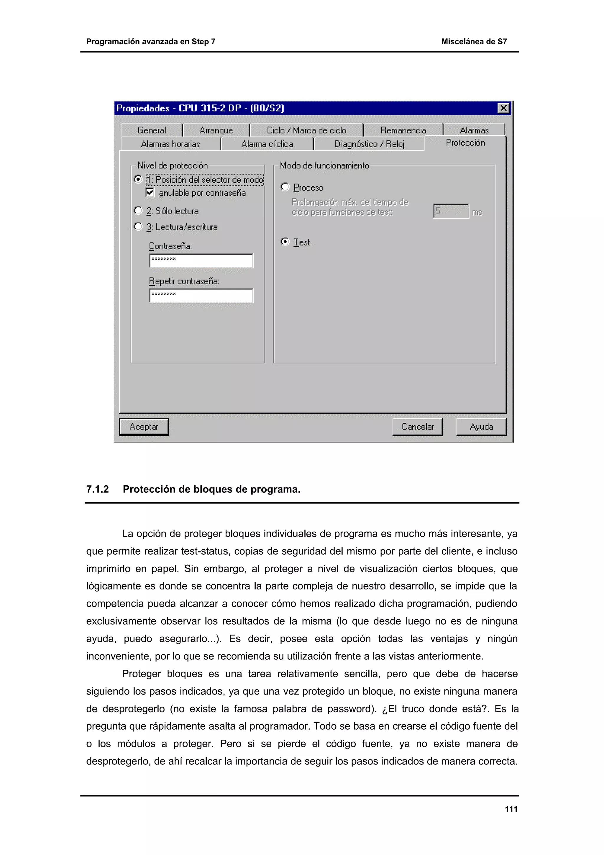 Programación avanzada en Step 7

7.1.2

Miscelánea de S7

Protección de bloques de programa.

La opción de proteger bloques individuales de programa es mucho más interesante, ya
que permite realizar test-status, copias de seguridad del mismo por parte del cliente, e incluso
imprimirlo en papel. Sin embargo, al proteger a nivel de visualización ciertos bloques, que
lógicamente es donde se concentra la parte compleja de nuestro desarrollo, se impide que la
competencia pueda alcanzar a conocer cómo hemos realizado dicha programación, pudiendo
exclusivamente observar los resultados de la misma (lo que desde luego no es de ninguna
ayuda, puedo asegurarlo...). Es decir, posee esta opción todas las ventajas y ningún
inconveniente, por lo que se recomienda su utilización frente a las vistas anteriormente.
Proteger bloques es una tarea relativamente sencilla, pero que debe de hacerse
siguiendo los pasos indicados, ya que una vez protegido un bloque, no existe ninguna manera
de desprotegerlo (no existe la famosa palabra de password). ¿El truco donde está?. Es la
pregunta que rápidamente asalta al programador. Todo se basa en crearse el código fuente del
o los módulos a proteger. Pero si se pierde el código fuente, ya no existe manera de
desprotegerlo, de ahí recalcar la importancia de seguir los pasos indicados de manera correcta.

111

 